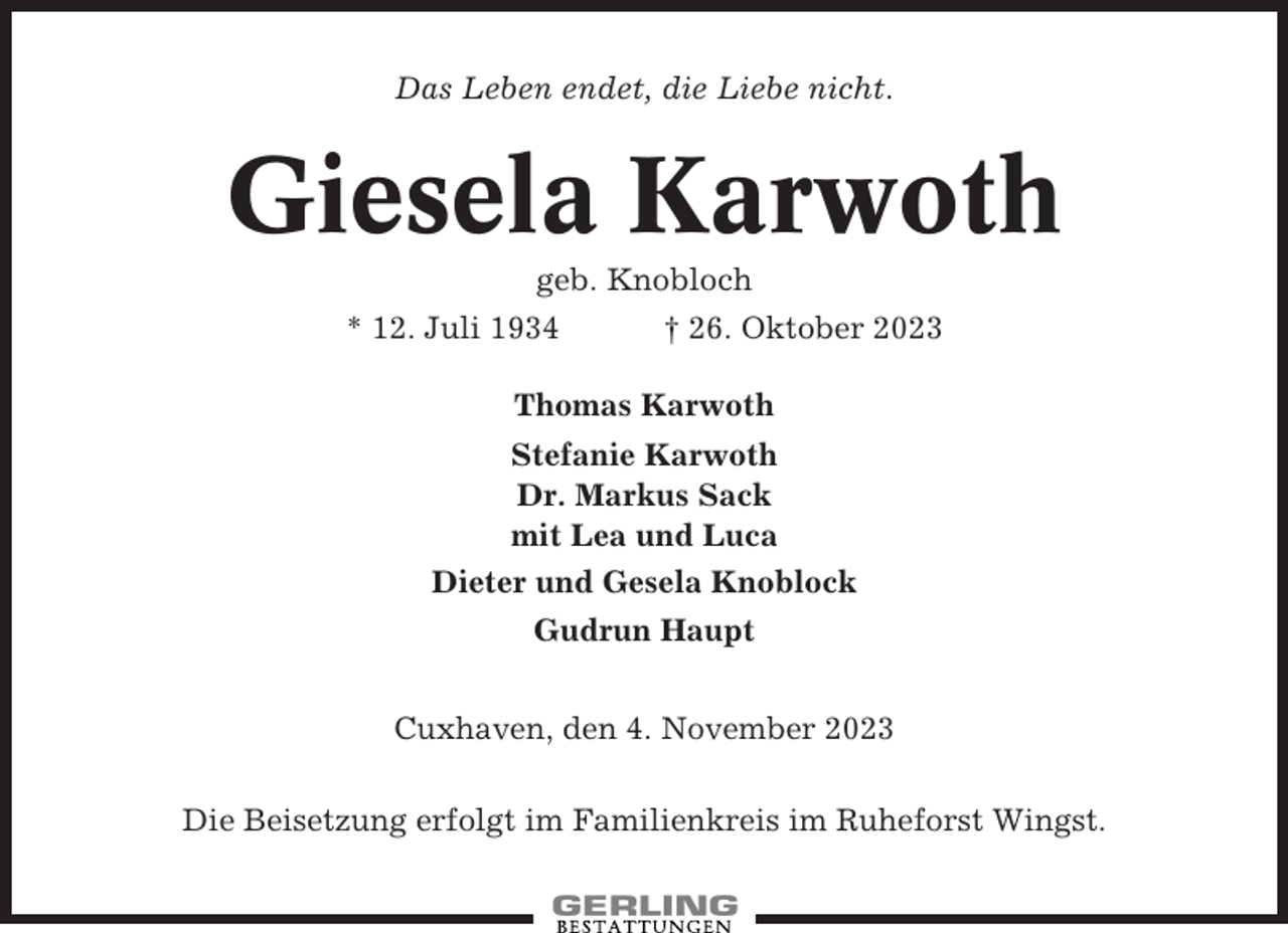 <p>Das Leben endet, die Liebe nicht.</p><p>Giesela Karwoth<br />geb. Knobloch<br />* 12. Juli 1934<br />† 26. Oktober 2023<br />Thomas Karwoth<br />Stefanie Karwoth<br />Dr. Markus Sack<br />mit Lea und Luca<br />Dieter und Gesela Knoblock<br />Gudrun Haupt<br />Cuxhaven, den 4. November 2023<br />Die Beisetzung erfolgt im Familienkreis im Ruheforst Wingst.</p>