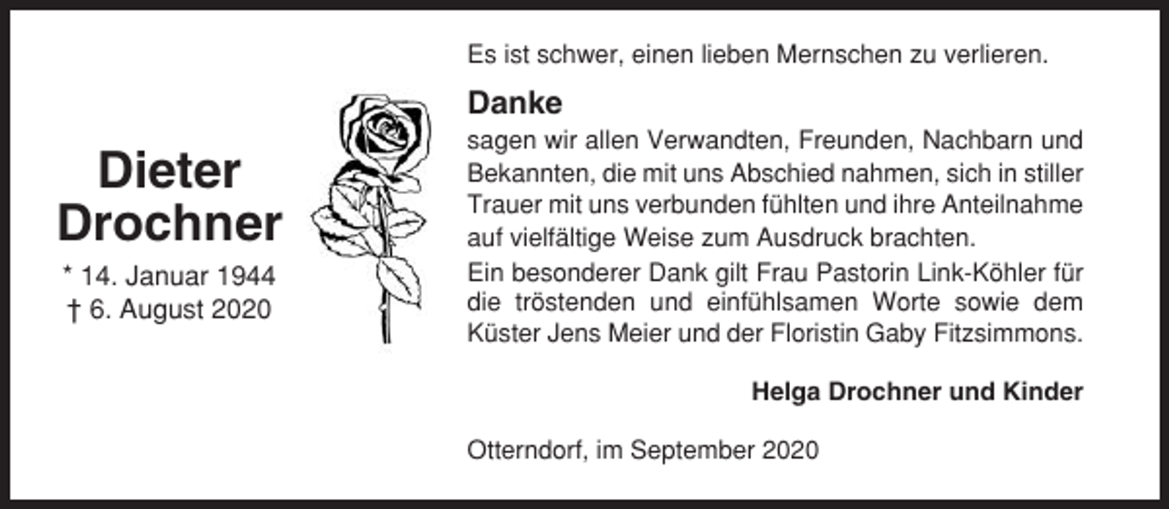 <p>Es ist schwer, einen lieben Mernschen zu verlieren.</p><p>Danke</p><p>Dieter<br />Drochner<br />* 14. Januar 1944<br />† 6. August 2020</p><p>sagen wir allen Verwandten, Freunden, Nachbarn und<br />Bekannten, die mit uns Abschied nahmen, sich in stiller<br />Trauer mit uns verbunden fühlten und ihre Anteilnahme<br />auf vielfältige Weise zum Ausdruck brachten.<br />Ein besonderer Dank gilt Frau Pastorin Link-Köhler für<br />die tröstenden und einfühlsamen Worte sowie dem<br />Küster Jens Meier und der Floristin Gaby Fitzsimmons.<br />Helga Drochner und Kinder<br />Otterndorf, im September 2020</p>