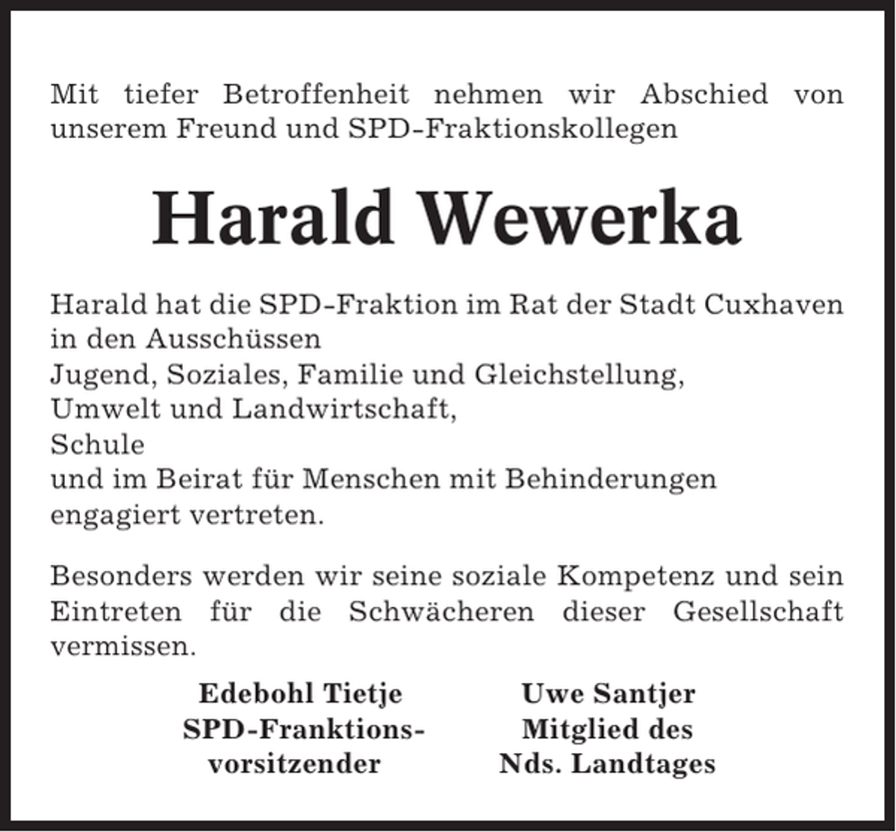 <p>Mit tiefer Betroffenheit nehmen wir Abschied von<br />unserem Freund und SPD-Fraktionskollegen</p><p>Harald Wewerka<br />Harald hat die SPD-Fraktion im Rat der Stadt Cuxhaven<br />in den Ausschüssen<br />Jugend, Soziales, Familie und Gleichstellung,<br />Umwelt und Landwirtschaft,<br />Schule<br />und im Beirat für Menschen mit Behinderungen<br />engagiert vertreten.<br />Besonders werden wir seine soziale Kompetenz und sein<br />Eintreten für die Schwächeren dieser Gesellschaft<br />vermissen.<br />Edebohl Tietje<br />SPD-Franktionsvorsitzender</p><p>Uwe Santjer<br />Mitglied des<br />Nds. Landtages</p>