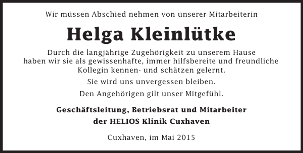 <p>Wir müssen Abschied nehmen von unserer Mitarbeiterin</p><p>Helga Kleinlütke<br />Durch die langjährige Zugehörigkeit zu unserem Hause<br />haben wir sie als gewissenhafte, immer hilfsbereite und freundliche<br />Kollegin kennen- und schätzen gelernt.<br />Sie wird uns unvergessen bleiben.<br />Den Angehörigen gilt unser Mitgefühl.<br />Geschäftsleitung, Betriebsrat und Mitarbeiter<br />der HELIOS Klinik Cuxhaven<br />Cuxhaven, im Mai 2015</p>