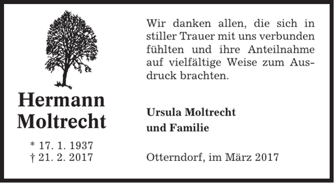 <p>Wir danken allen, die sich in<br />stiller Trauer mit uns verbunden<br />fühlten und ihre Anteilnahme<br />auf vielfältige Weise zum Ausdruck brachten.</p><p>Hermann<br />Moltrecht<br />* 17. 1. 1937<br />† 21. 2. 2017</p><p>Ursula Moltrecht<br />und Familie<br />Otterndorf, im März 2017</p>