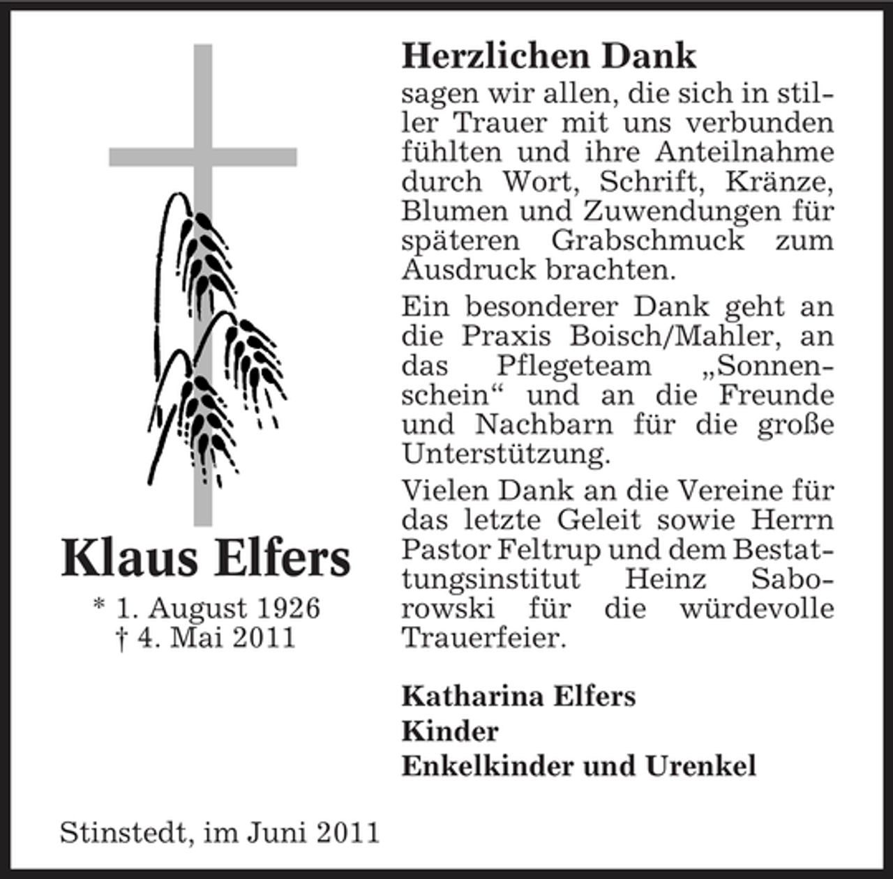 <p>Herzlichen Dank<br />sagen wir allen, die sich in stiller Trauer mit uns verbunden fühlten und ihre Anteilnahme durch Wort, Schrift, Kränze, Blumen und Zuwendungen für späteren Grabschmuck zum Ausdruck brachten. Ein besonderer Dank geht an die Praxis Boisch/Mahler, an das Pflegeteam „Sonnenschein“ und an die Freunde und Nachbarn für die große Unterstützung. Vielen Dank an die Vereine für das letzte Geleit sowie Herrn Pastor Feltrup und dem Bestattungsinstitut Heinz Saborowski für die würdevolle Trauerfeier. Katharina Elfers Kinder Enkelkinder und Urenkel Stinstedt, im Juni 2011</p><p>Klaus Elfers<br />* 1. August 1926 † 4. Mai 2011</p>