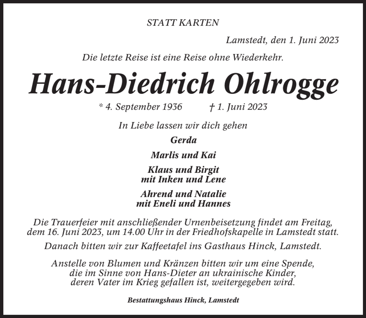 <p>STATT KARTEN<br />Lamstedt, den 1. Juni 2023<br />Die letzte Reise ist eine Reise ohne Wiederkehr.</p><p>Hans-Diedrich Ohlrogge<br />* 4. September 1936</p><p>† 1. Juni 2023</p><p>In Liebe lassen wir dich gehen<br />Gerda<br />Marlis und Kai<br />Klaus und Birgit<br />mit Inken und Lene<br />Ahrend und Natalie<br />mit Eneli und Hannes<br />Die Trauerfeier mit anschließender Urnenbeisetzung findet am Freitag,<br />dem 16. Juni 2023, um 14.00 Uhr in der Friedhofskapelle in Lamstedt statt.<br />Danach bitten wir zur Kaffeetafel ins Gasthaus Hinck, Lamstedt.<br />Anstelle von Blumen und Kränzen bitten wir um eine Spende,<br />die im Sinne von Hans-Dieter an ukrainische Kinder,<br />deren Vater im Krieg gefallen ist, weitergegeben wird.<br />Bestattungshaus Hinck, Lamstedt</p>
