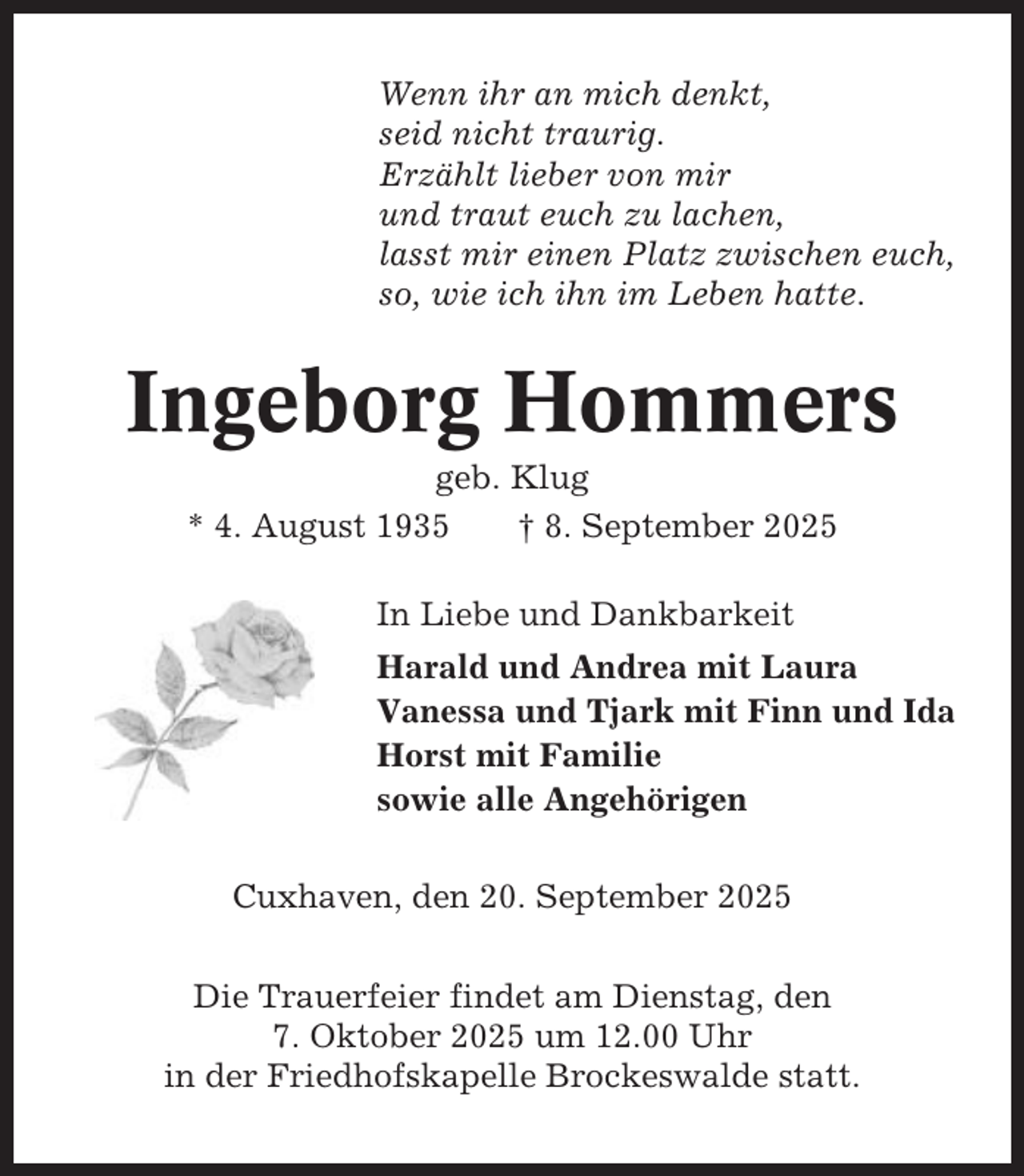 <p>Wenn ihr an mich denkt,<br />seid nicht traurig.<br />Erzählt lieber von mir<br />und traut euch zu lachen,<br />lasst mir einen Platz zwischen euch,<br />so, wie ich ihn im Leben hatte.</p><p>Ingeborg Hommers<br />geb. Klug<br />* 4. August 1935<br />† 8. September 2025<br />In Liebe und Dankbarkeit<br />Harald und Andrea mit Laura<br />Vanessa und Tjark mit Finn und Ida<br />Horst mit Familie<br />sowie alle Angehörigen<br />Cuxhaven, den 20. September 2025<br />Die Trauerfeier findet am Dienstag, den<br />7. Oktober 2025 um 12.00 Uhr<br />in der Friedhofskapelle Brockeswalde statt.</p>