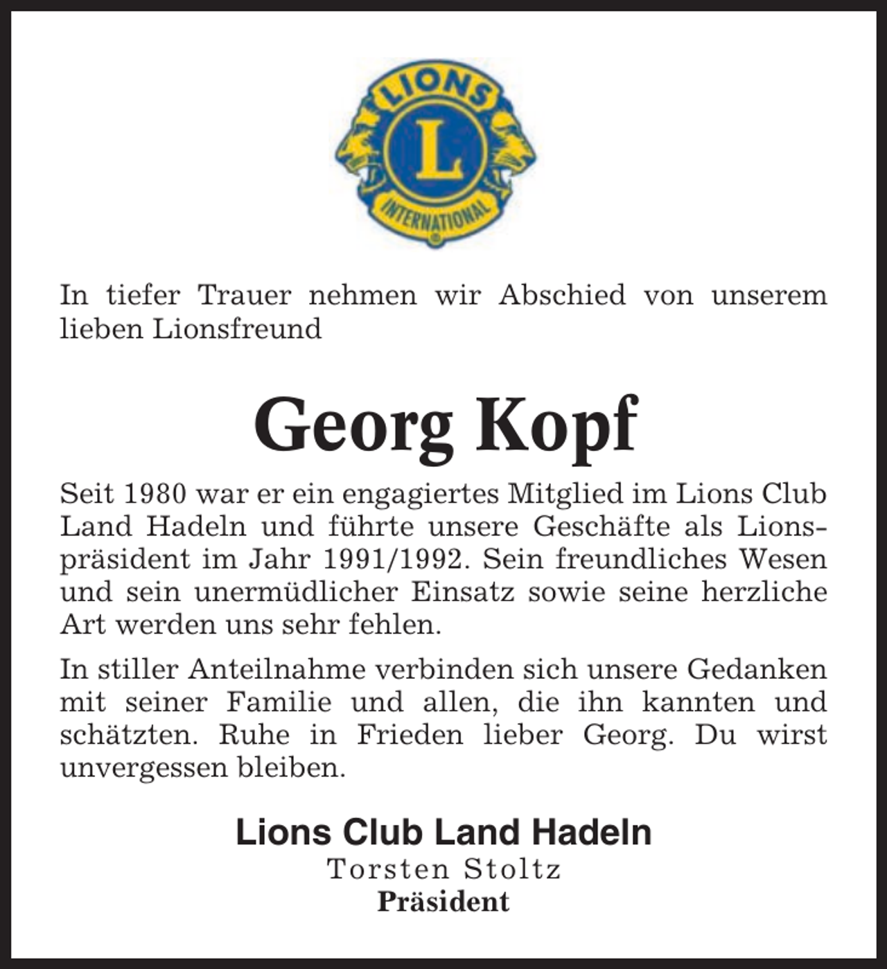 <p>In tiefer Trauer nehmen wir Abschied von unserem<br />lieben Lionsfreund</p><p>Georg Kopf<br />Seit 1980 war er ein engagiertes Mitglied im Lions Club<br />Land Hadeln und führte unsere Geschäfte als Lionspräsident im Jahr 1991/1992. Sein freundliches Wesen<br />und sein unermüdlicher Einsatz sowie seine herzliche<br />Art werden uns sehr fehlen.<br />In stiller Anteilnahme verbinden sich unsere Gedanken<br />mit seiner Familie und allen, die ihn kannten und<br />schätzten. Ruhe in Frieden lieber Georg. Du wirst<br />unvergessen bleiben.</p><p>Lions Club Land Hadeln<br />Torsten Stoltz<br />Präsident</p>
