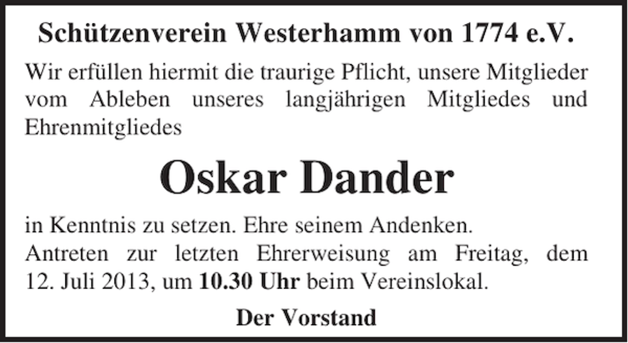 <p>Schützenverein Westerhamm von 1774 e.V.<br />Wir erfüllen hiermit die traurige Pflicht, unsere Mitglieder<br />vom Ableben unseres langjährigen Mitgliedes und<br />Ehrenmitgliedes</p><p>Oskar Dander</p><p>in Kenntnis zu setzen. Ehre seinem Andenken.<br />Antreten zur letzten Ehrerweisung am Freitag, dem<br />12. Juli 2013, um 10.30 Uhr beim Vereinslokal.<br />Der Vorstand</p>
