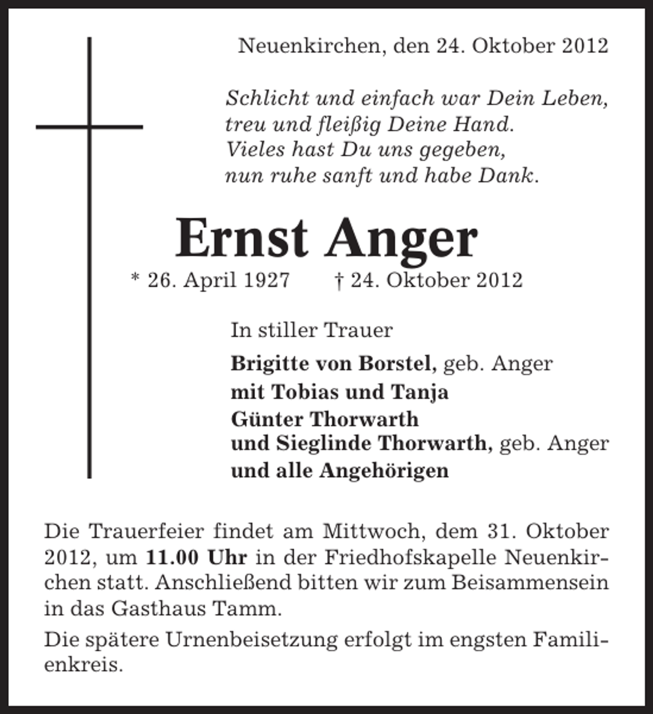<p>Neuenkirchen, den 24. Oktober 2012<br />Schlicht und einfach war Dein Leben,<br />treu und fleißig Deine Hand.<br />Vieles hast Du uns gegeben,<br />nun ruhe sanft und habe Dank.</p><p>Ernst Anger<br />* 26. April 1927</p><p>† 24. Oktober 2012</p><p>In stiller Trauer<br />Brigitte von Borstel, geb. Anger<br />mit Tobias und Tanja<br />Günter Thorwarth<br />und Sieglinde Thorwarth, geb. Anger<br />und alle Angehörigen<br />Die Trauerfeier findet am Mittwoch, dem 31. Oktober<br />2012, um 11.00 Uhr in der Friedhofskapelle Neuenkirchen statt. Anschließend bitten wir zum Beisammensein<br />in das Gasthaus Tamm.<br />Die spätere Urnenbeisetzung erfolgt im engsten Familienkreis.</p>