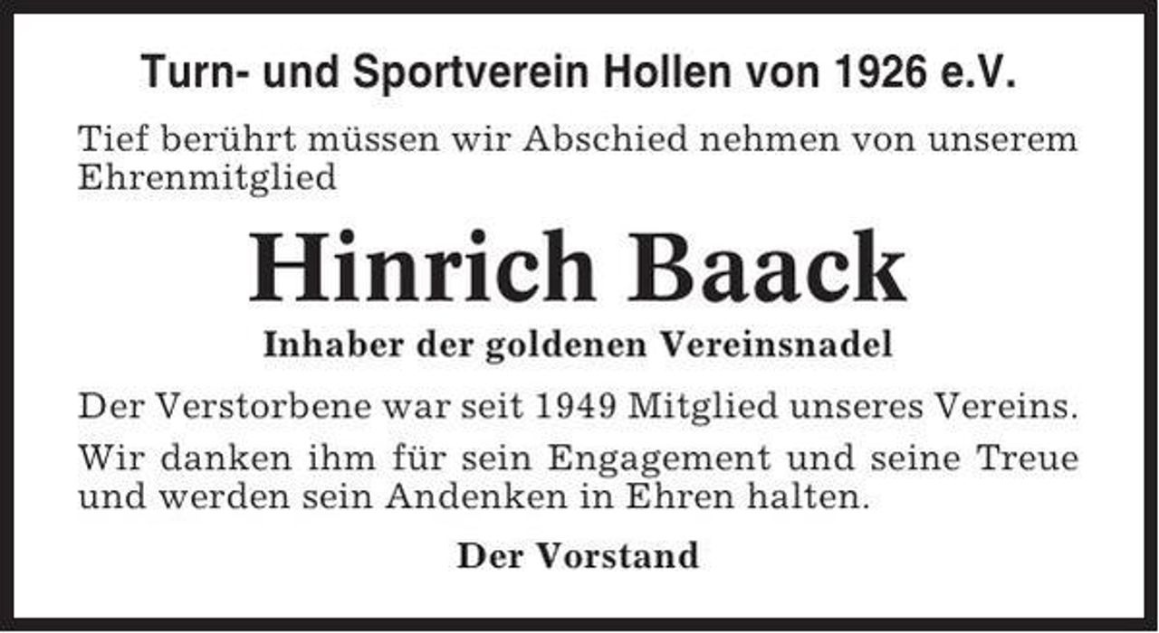 <p>Turn- und Sportverein Hollen von 1926 e.V.<br />Tief berührt müssen wir Abschied nehmen von unserem<br />Ehrenmitglied</p><p>Hinrich Baack<br />Inhaber der goldenen Vereinsnadel<br />Der Verstorbene war seit 1949 Mitglied unseres Vereins.<br />Wir danken ihm für sein Engagement und seine Treue<br />und werden sein Andenken in Ehren halten.<br />Der Vorstand</p>
