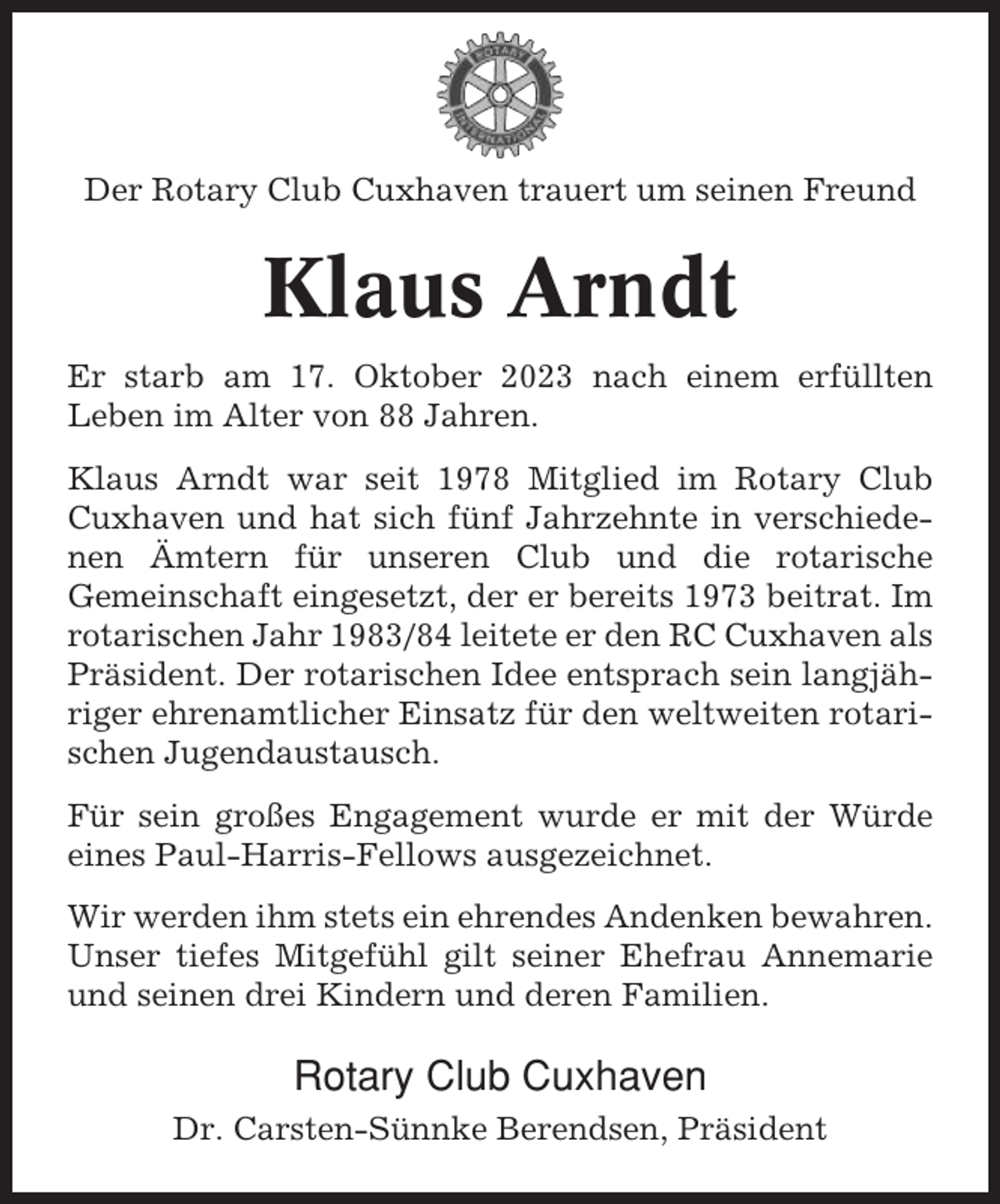 <p>Der Rotary Club Cuxhaven trauert um seinen Freund</p><p>Klaus Arndt<br />Er starb am 17. Oktober 2023 nach einem erfüllten<br />Leben im Alter von 88 Jahren.<br />Klaus Arndt war seit 1978 Mitglied im Rotary Club<br />Cuxhaven und hat sich fünf Jahrzehnte in verschiedenen Ämtern für unseren Club und die rotarische<br />Gemeinschaft eingesetzt, der er bereits 1973 beitrat. Im<br />rotarischen Jahr 1983/84 leitete er den RC Cuxhaven als<br />Präsident. Der rotarischen Idee entsprach sein langjähriger ehrenamtlicher Einsatz für den weltweiten rotarischen Jugendaustausch.<br />Für sein großes Engagement wurde er mit der Würde<br />eines Paul-Harris-Fellows ausgezeichnet.<br />Wir werden ihm stets ein ehrendes Andenken bewahren.<br />Unser tiefes Mitgefühl gilt seiner Ehefrau Annemarie<br />und seinen drei Kindern und deren Familien.</p><p>Rotary Club Cuxhaven<br />Dr. Carsten-Sünnke Berendsen, Präsident</p>