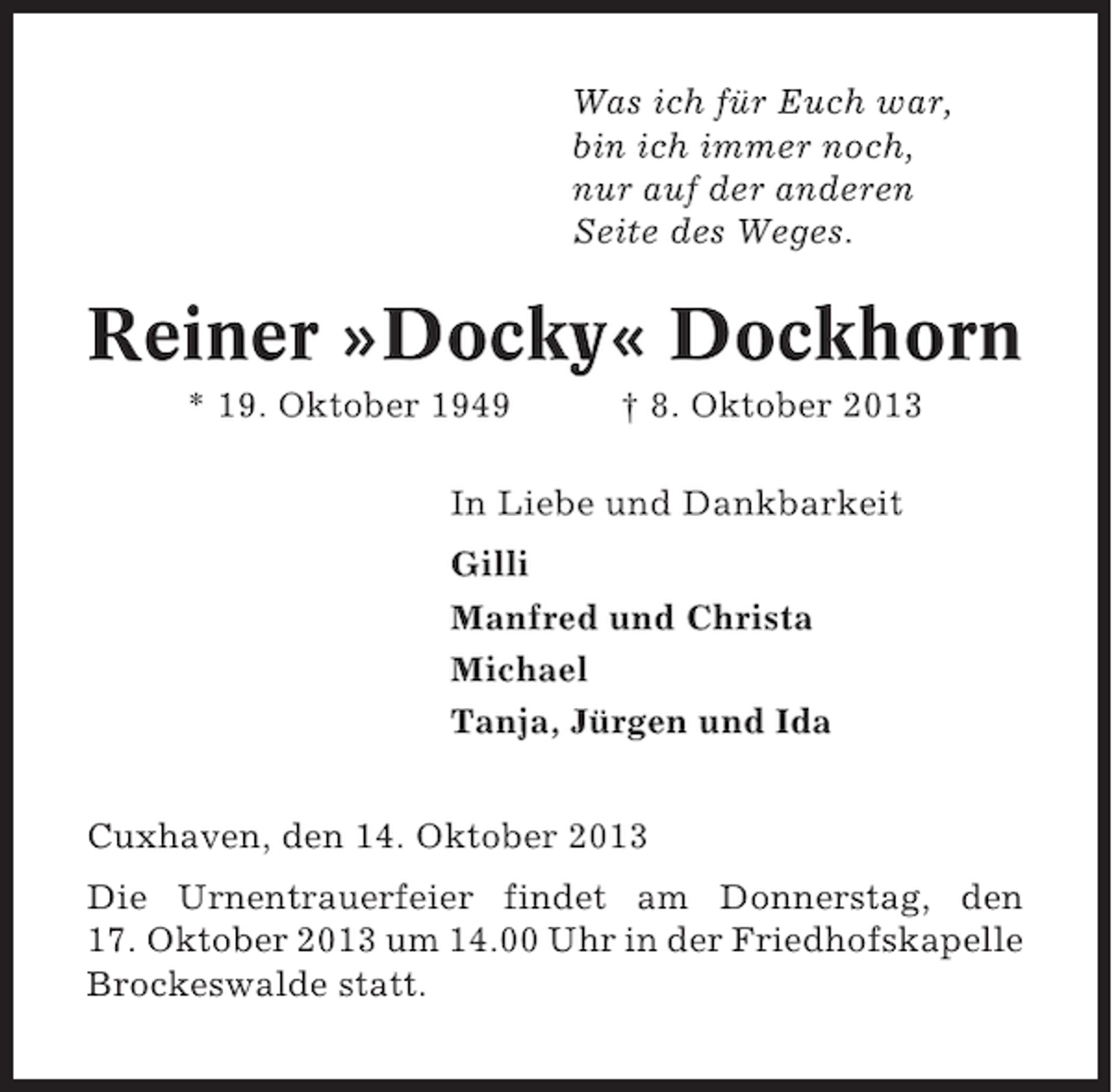 <p>Was ich für Euch war,<br />bin ich immer noch,<br />nur auf der anderen<br />Seite des Weges.</p>
<p>Reiner »Docky« Dockhorn<br />* 19. Oktober 1949</p>
<p>† 8. Oktober 2013</p>
<p>In Liebe und Dankbarkeit<br />Gilli<br />Manfred und Christa<br />Michael<br />Tanja, Jürgen und Ida<br />Cuxhaven, den 14. Oktober 2013<br />Die Urnentrauerfeier findet am Donnerstag, den<br />17. Oktober 2013 um 14.00 Uhr in der Friedhofskapelle<br />Brockeswalde statt.</p>
