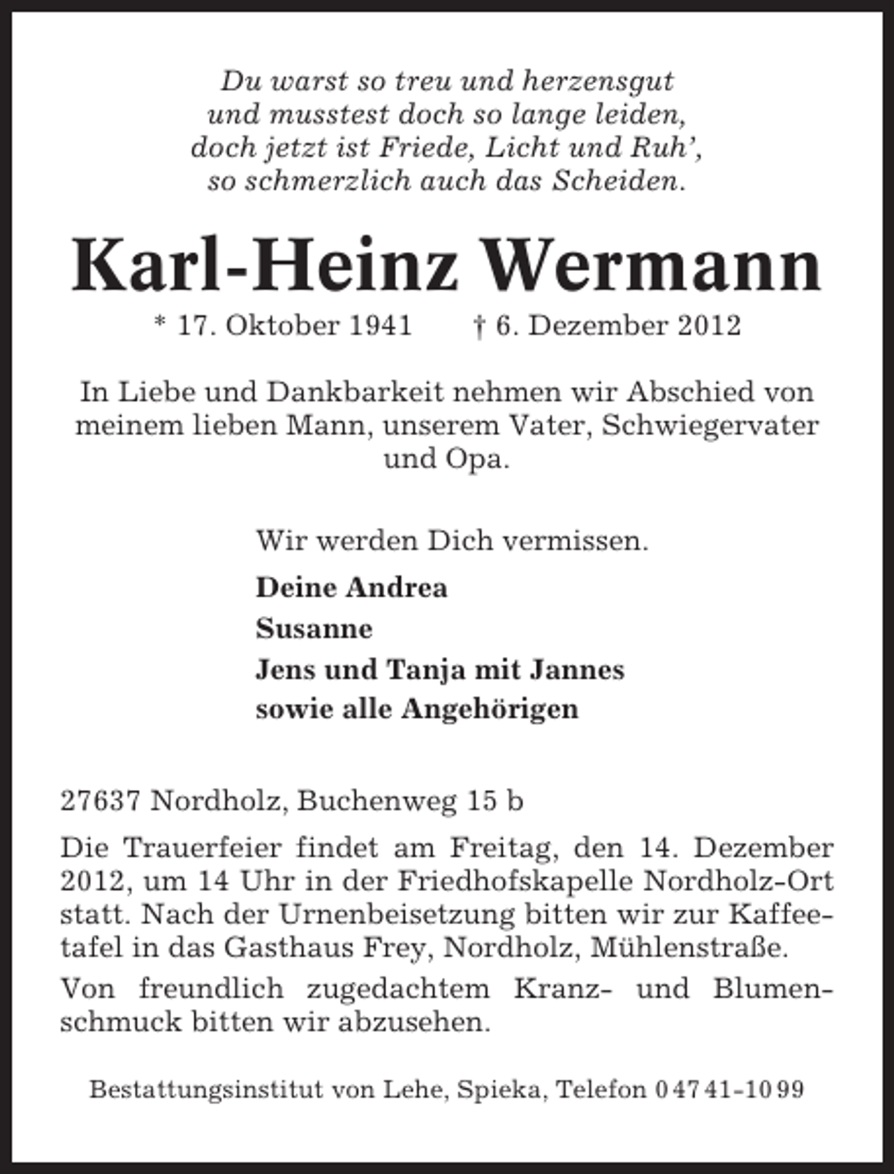 <p>Du warst so treu und herzensgut<br />und musstest doch so lange leiden,<br />doch jetzt ist Friede, Licht und Ruh’,<br />so schmerzlich auch das Scheiden.</p><p>Karl-Heinz Wermann<br />* 17. Oktober 1941</p><p>† 6. Dezember 2012</p><p>In Liebe und Dankbarkeit nehmen wir Abschied von<br />meinem lieben Mann, unserem Vater, Schwiegervater<br />und Opa.<br />Wir werden Dich vermissen.<br />Deine Andrea<br />Susanne<br />Jens und Tanja mit Jannes<br />sowie alle Angehörigen<br />27637 Nordholz, Buchenweg 15 b<br />Die Trauerfeier findet am Freitag, den 14. Dezember<br />2012, um 14 Uhr in der Friedhofskapelle Nordholz-Ort<br />statt. Nach der Urnenbeisetzung bitten wir zur Kaffeetafel in das Gasthaus Frey, Nordholz, Mühlenstraße.<br />Von freundlich zugedachtem Kranz- und Blumenschmuck bitten wir abzusehen.<br />Bestattungsinstitut von Lehe, Spieka, Telefon 0 47 41-10 99</p>