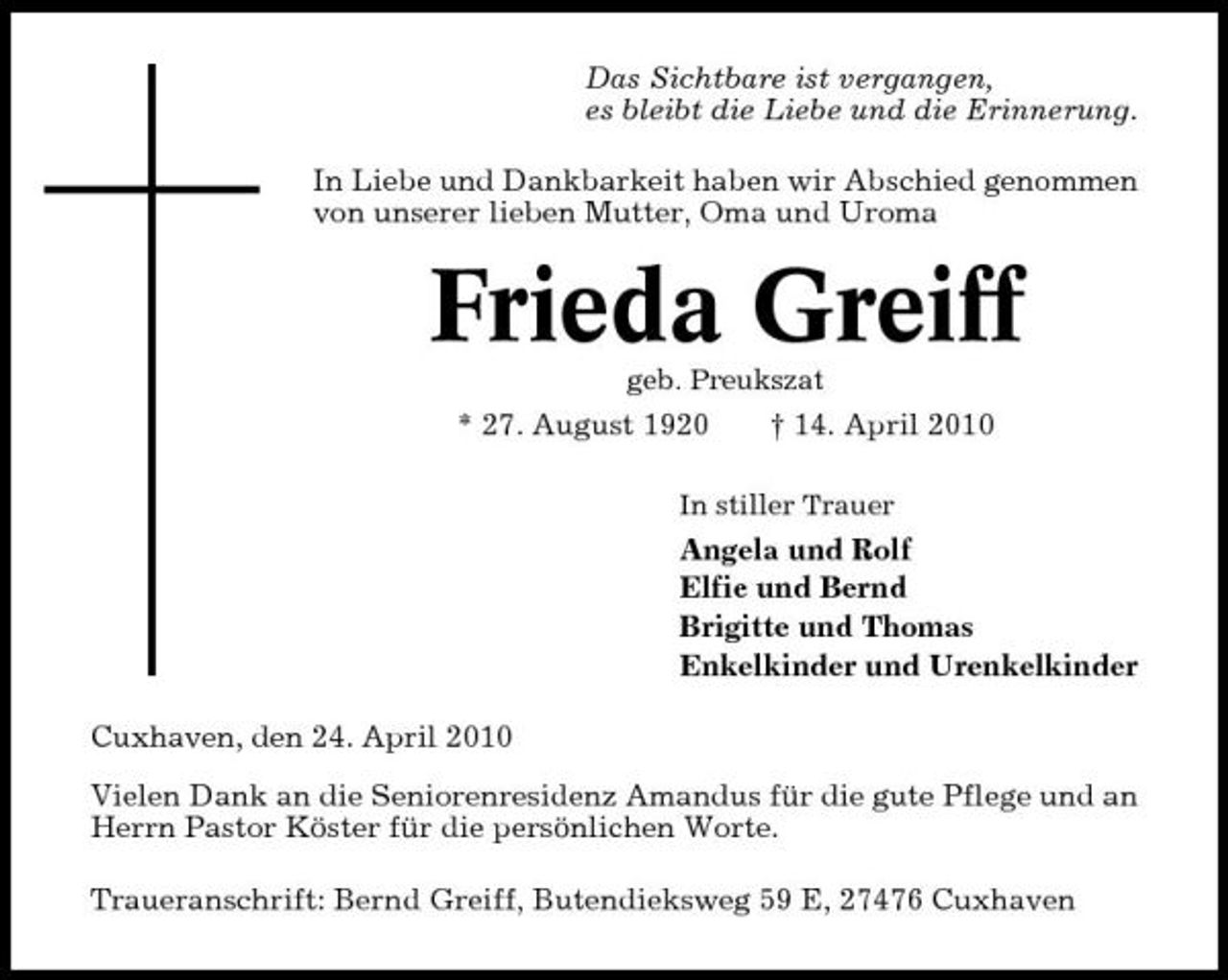 <p>Das Sichtbare ist vergangen, es bleibt die Liebe und die Erinnerung. In Liebe und Dankbarkeit haben wir Abschied genommen von unserer lieben Mutter, Oma und Uroma</p><p>Frieda Greiff<br />geb. Preukszat</p><p>* 27. August 1920</p><p>† 14. April 2010</p><p>In stiller Trauer</p><p>Angela und Rolf Elfie und Bernd Brigitte und Thomas Enkelkinder und Urenkelkinder Cuxhaven, den 24. April 2010 Vielen Dank an die Seniorenresidenz Amandus für die gute Pflege und an Herrn Pastor Köster für die persönlichen Worte. Traueranschrift: Bernd Greiff, Butendieksweg 59 E, 27476 Cuxhaven</p>