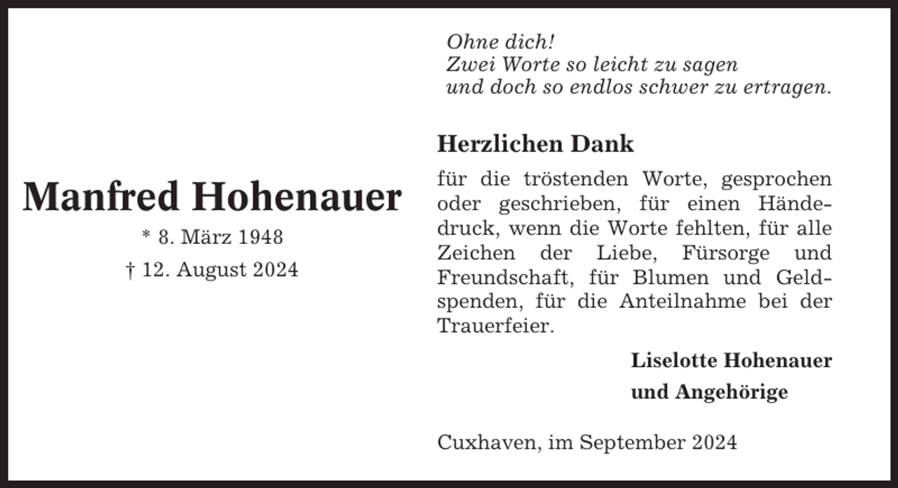 <p>Ohne dich!<br />Zwei Worte so leicht zu sagen<br />und doch so endlos schwer zu ertragen.</p><p>Herzlichen Dank</p><p>Manfred Hohenauer<br />* 8. März 1948<br />† 12. August 2024</p><p>für die tröstenden Worte, gesprochen<br />oder geschrieben, für einen Händedruck, wenn die Worte fehlten, für alle<br />Zeichen der Liebe, Fürsorge und<br />Freundschaft, für Blumen und Geldspenden, für die Anteilnahme bei der<br />Trauerfeier.<br />Liselotte Hohenauer<br />und Angehörige<br />Cuxhaven, im September 2024</p>