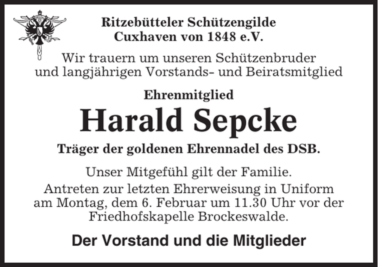 <p>Ritzebütteler Schützengilde<br />Cuxhaven von 1848 e.V.<br />Wir trauern um unseren Schützenbruder<br />und langjährigen Vorstands- und Beiratsmitglied<br />Ehrenmitglied</p><p>Harald Sepcke<br />Träger der goldenen Ehrennadel des DSB.<br />Unser Mitgefühl gilt der Familie.<br />Antreten zur letzten Ehrerweisung in Uniform<br />am Montag, dem 6. Februar um 11.30 Uhr vor der<br />Friedhofskapelle Brockeswalde.</p><p>Der Vorstand und die Mitglieder</p>