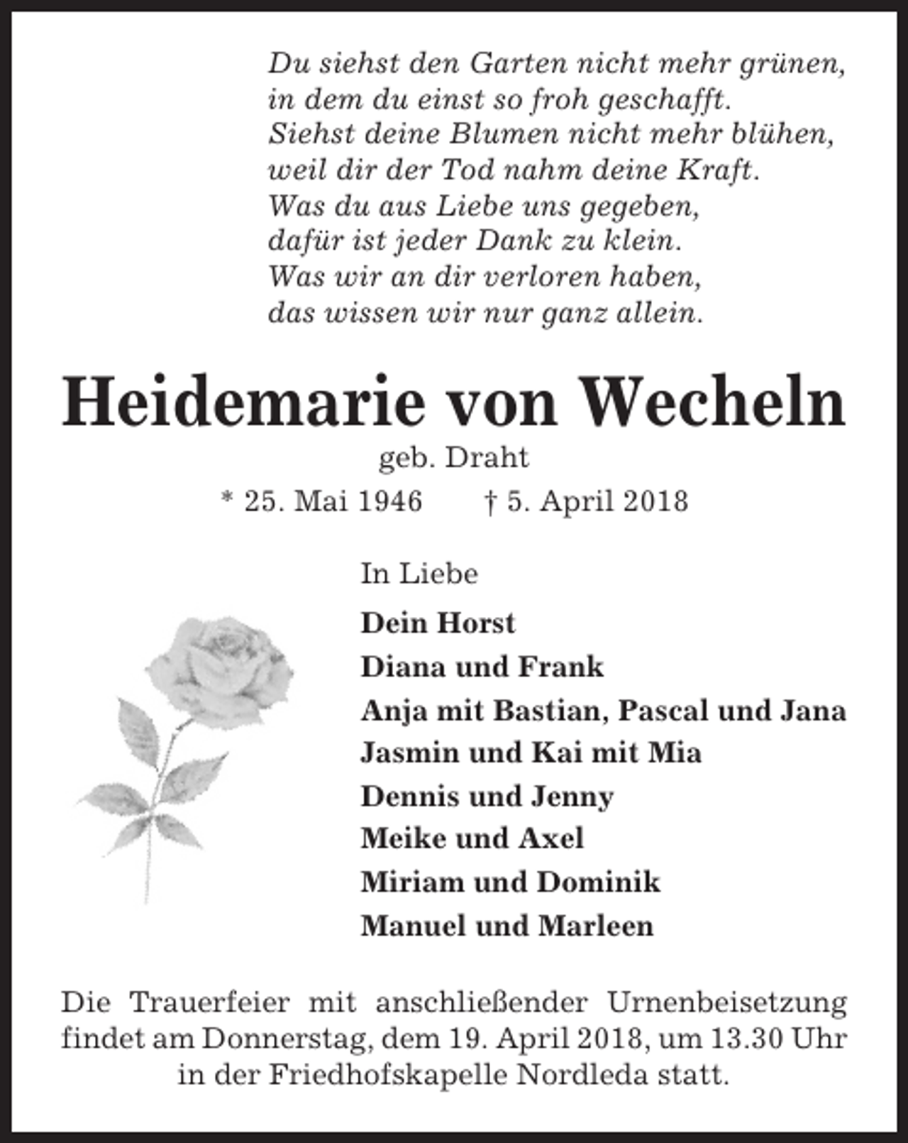 <p>Du siehst den Garten nicht mehr grünen,<br />in dem du einst so froh geschafft.<br />Siehst deine Blumen nicht mehr blühen,<br />weil dir der Tod nahm deine Kraft.<br />Was du aus Liebe uns gegeben,<br />dafür ist jeder Dank zu klein.<br />Was wir an dir verloren haben,<br />das wissen wir nur ganz allein.</p><p>Heidemarie von Wecheln<br />geb. Draht<br />* 25. Mai 1946<br />† 5. April 2018<br />In Liebe<br />Dein Horst<br />Diana und Frank<br />Anja mit Bastian, Pascal und Jana<br />Jasmin und Kai mit Mia<br />Dennis und Jenny<br />Meike und Axel<br />Miriam und Dominik<br />Manuel und Marleen<br />Die Trauerfeier mit anschließender Urnenbeisetzung<br />findet am Donnerstag, dem 19. April 2018, um 13.30 Uhr<br />in der Friedhofskapelle Nordleda statt.</p>