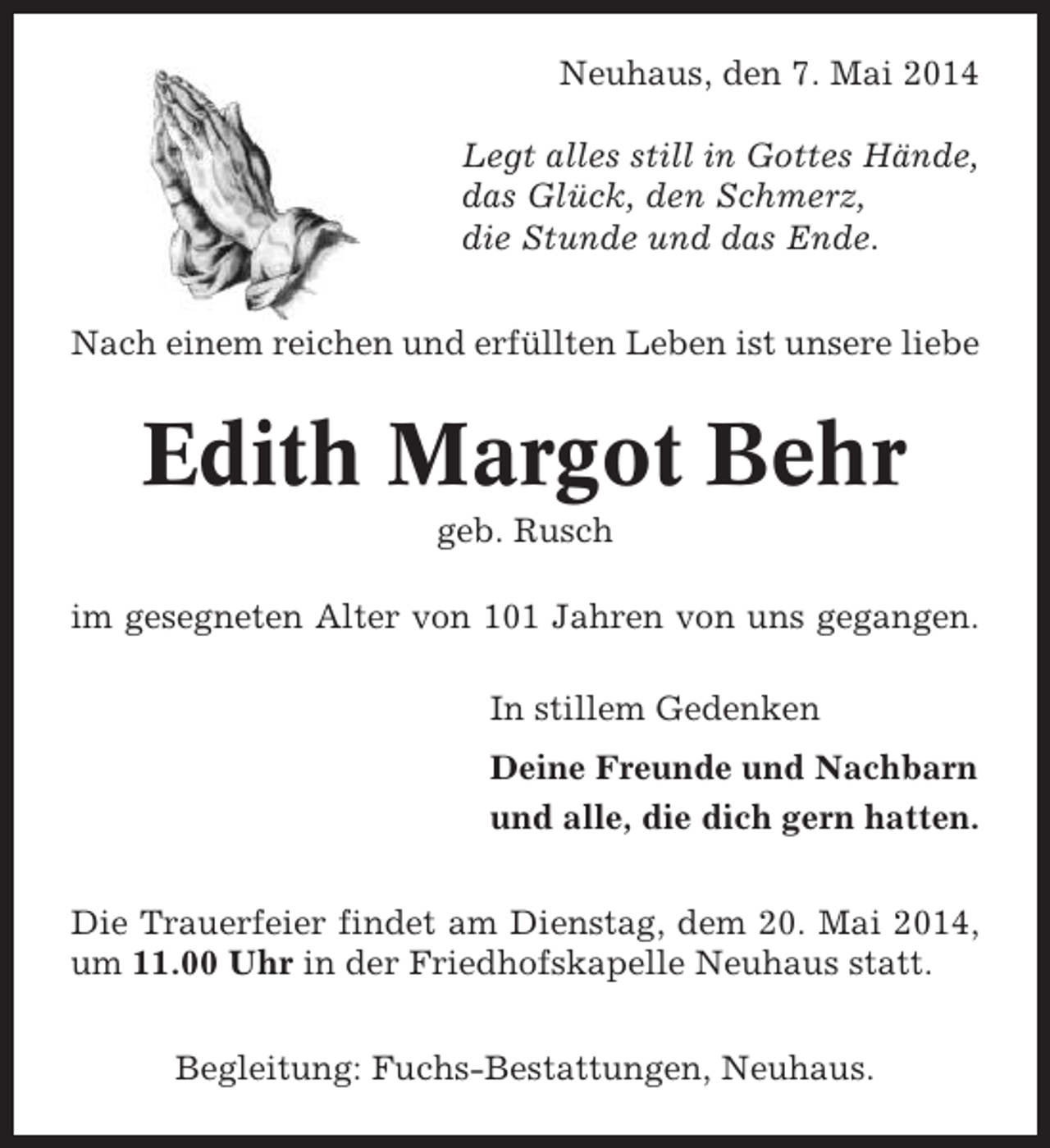 <p>Neuhaus, den 7. Mai 2014<br />Legt alles still in Gottes Hände,<br />das Glück, den Schmerz,<br />die Stunde und das Ende.<br />Nach einem reichen und erfüllten Leben ist unsere liebe</p><p>Edith Margot Behr<br />geb. Rusch<br />im gesegneten Alter von 101 Jahren von uns gegangen.<br />In stillem Gedenken<br />Deine Freunde und Nachbarn<br />und alle, die dich gern hatten.<br />Die Trauerfeier findet am Dienstag, dem 20. Mai 2014,<br />um 11.00 Uhr in der Friedhofskapelle Neuhaus statt.<br />Begleitung: Fuchs-Bestattungen, Neuhaus.</p>