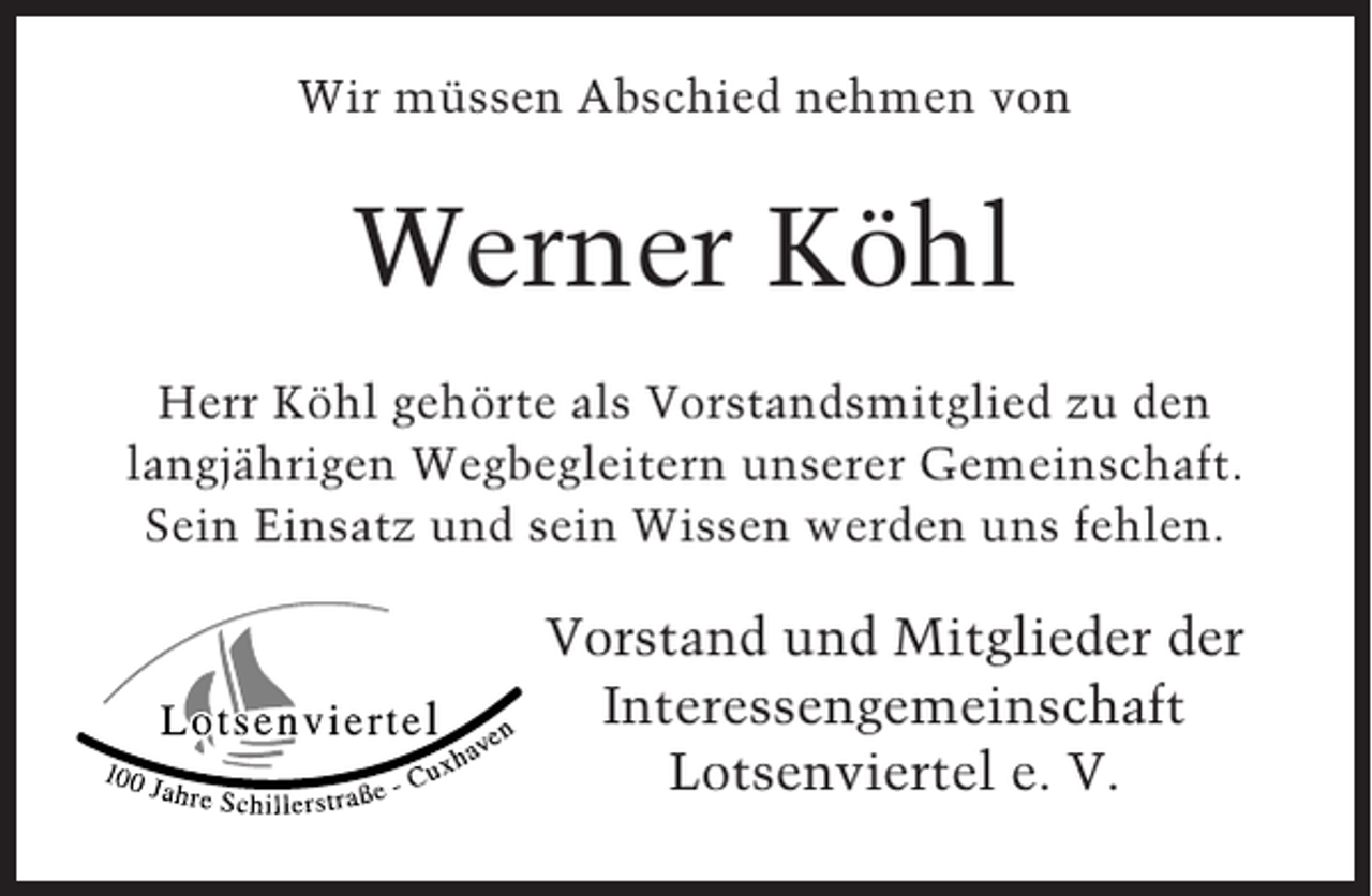 <p>Wir müssen Abschied nehmen von</p><p>Werner Köhl<br />Herr Köhl gehörte als Vorstandsmitglied zu den<br />langjährigen Wegbegleitern unserer Gemeinschaft.<br />Sein Einsatz und sein Wissen werden uns fehlen.</p><p>Vorstand und Mitglieder der<br />Interessengemeinschaft<br />Lotsenviertel e. V.</p>