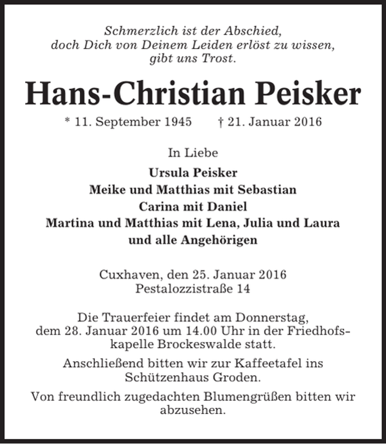 <p>Schmerzlich ist der Abschied,<br />doch Dich von Deinem Leiden erlöst zu wissen,<br />gibt uns Trost.</p><p>Hans-Christian Peisker<br />* 11. September 1945</p><p>† 21. Januar 2016</p><p>In Liebe<br />Ursula Peisker<br />Meike und Matthias mit Sebastian<br />Carina mit Daniel<br />Martina und Matthias mit Lena, Julia und Laura<br />und alle Angehörigen<br />Cuxhaven, den 25. Januar 2016<br />Pestalozzistraße 14<br />Die Trauerfeier findet am Donnerstag,<br />dem 28. Januar 2016 um 14.00 Uhr in der Friedhofskapelle Brockeswalde statt.<br />Anschließend bitten wir zur Kaffeetafel ins<br />Schützenhaus Groden.<br />Von freundlich zugedachten Blumengrüßen bitten wir<br />abzusehen.</p>