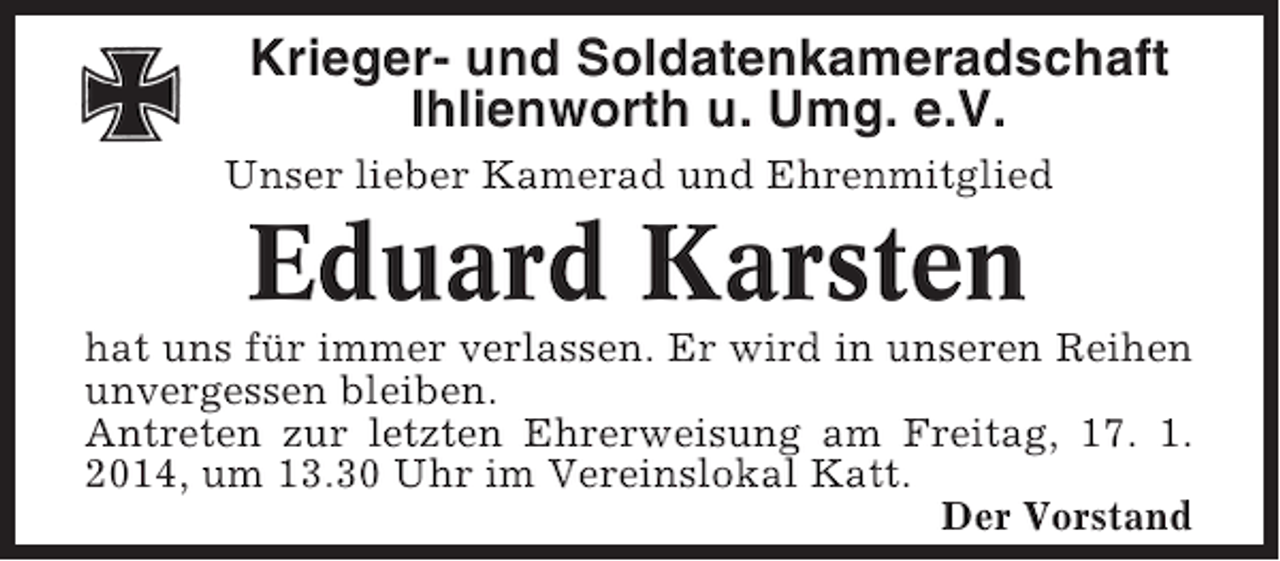 <p>Krieger- und Soldatenkameradschaft<br />Ihlienworth u. Umg. e.V.<br />Unser lieber Kamerad und Ehrenmitglied</p><p>Eduard Karsten<br />hat uns für immer verlassen. Er wird in unseren Reihen<br />unvergessen bleiben.<br />Antreten zur letzten Ehrerweisung am Freitag, 17. 1.<br />2014, um 13.30 Uhr im Vereinslokal Katt.<br />Der Vorstand</p>
