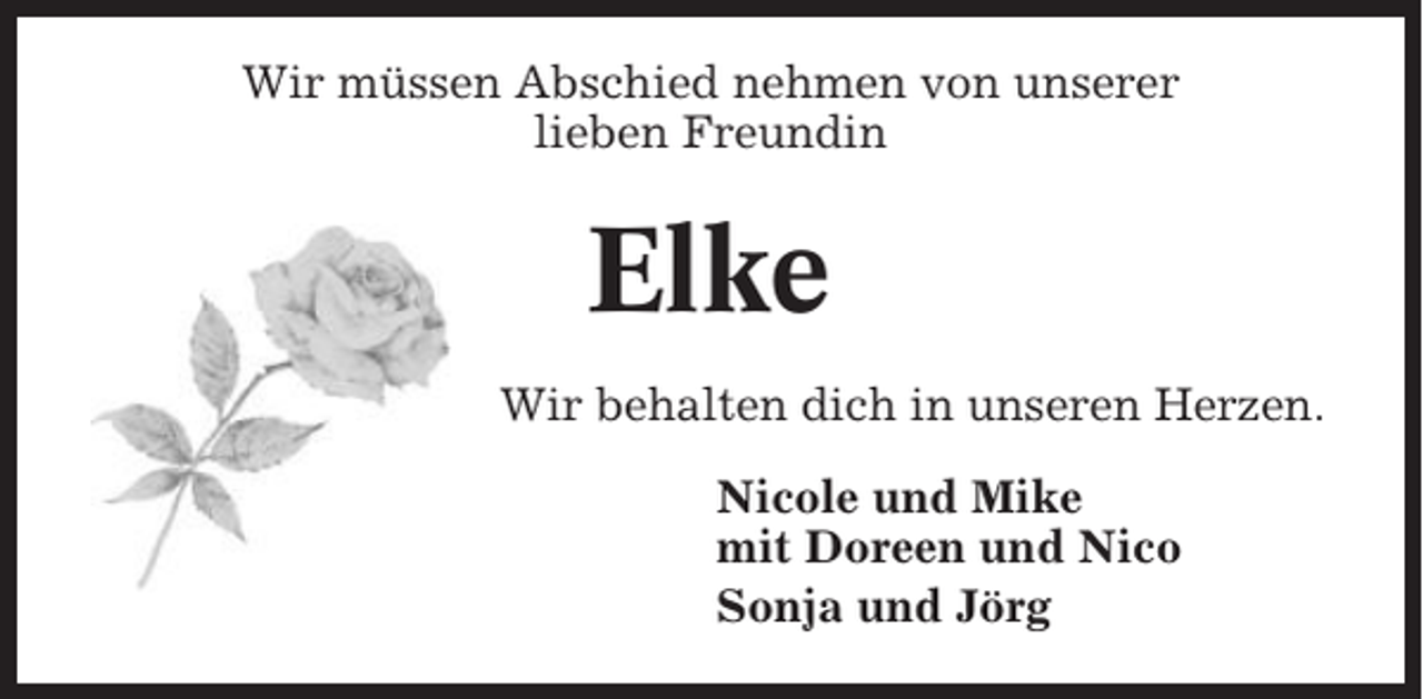 <p>Wir müssen Abschied nehmen von unserer<br />lieben Freundin</p><p>Elke<br />Wir behalten dich in unseren Herzen.<br />Nicole und Mike<br />mit Doreen und Nico<br />Sonja und Jörg</p>