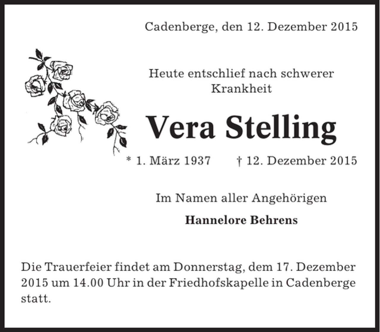 <p>Cadenberge, den 12. Dezember 2015</p><p>Heute entschlief nach schwerer<br />Krankheit</p><p>Vera Stelling<br />* 1. März 1937</p><p>† 12. Dezember 2015</p><p>Im Namen aller Angehörigen<br />Hannelore Behrens</p><p>Die Trauerfeier findet am Donnerstag, dem 17. Dezember<br />2015 um 14.00 Uhr in der Friedhofskapelle in Cadenberge<br />statt.</p>