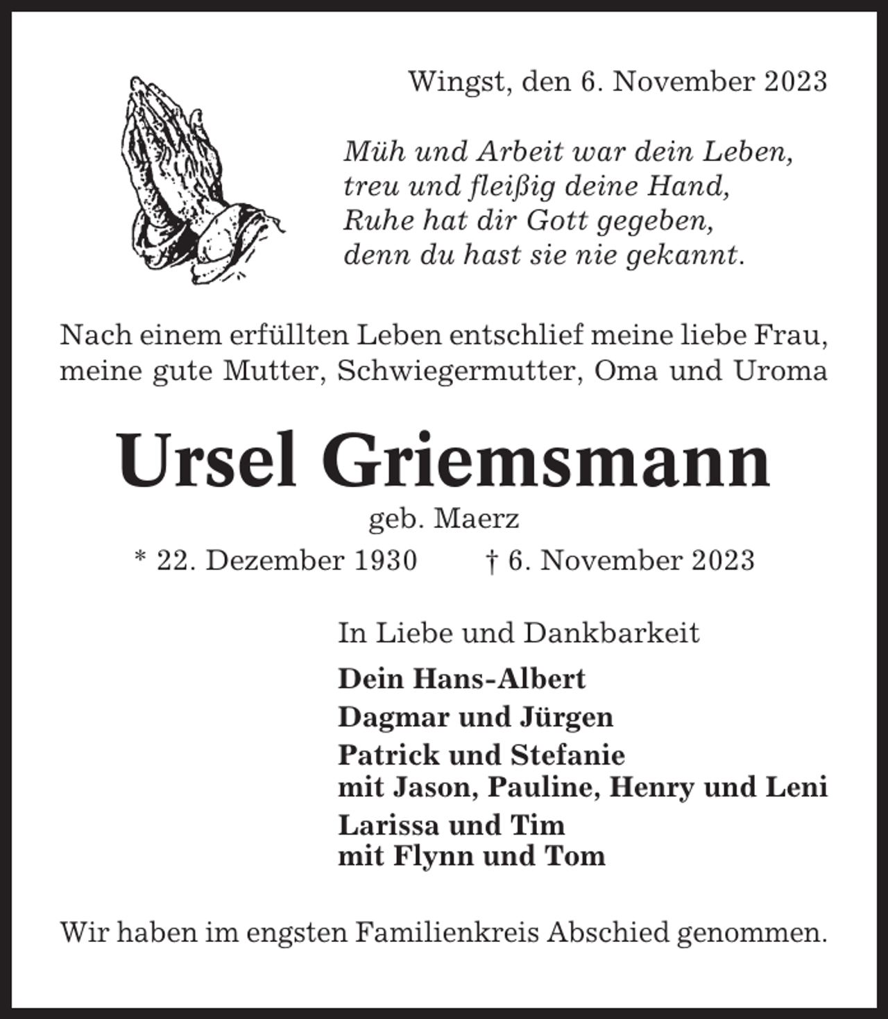 <p>Wingst, den 6. November 2023<br />Müh und Arbeit war dein Leben,<br />treu und fleißig deine Hand,<br />Ruhe hat dir Gott gegeben,<br />denn du hast sie nie gekannt.<br />Nach einem erfüllten Leben entschlief meine liebe Frau,<br />meine gute Mutter, Schwiegermutter, Oma und Uroma</p><p>Ursel Griemsmann<br />geb. Maerz<br />* 22. Dezember 1930<br />† 6. November 2023<br />In Liebe und Dankbarkeit<br />Dein Hans-Albert<br />Dagmar und Jürgen<br />Patrick und Stefanie<br />mit Jason, Pauline, Henry und Leni<br />Larissa und Tim<br />mit Flynn und Tom<br />Wir haben im engsten Familienkreis Abschied genommen.</p>