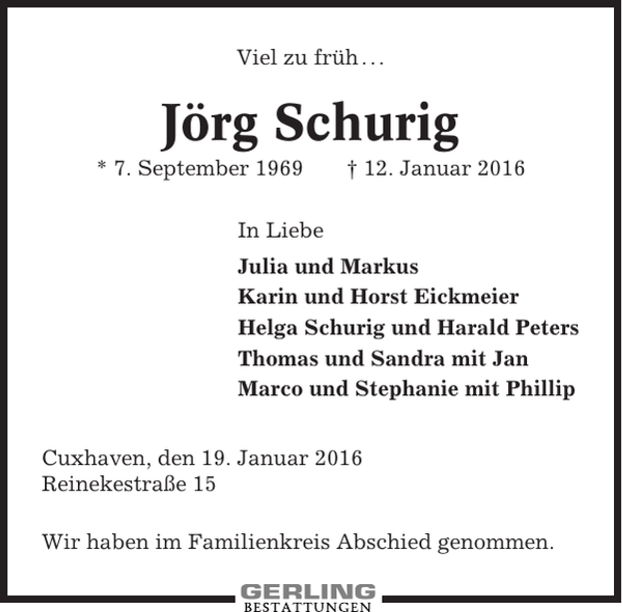 <p>Viel zu früh . . .</p><p>Jörg Schurig<br />* 7. September 1969</p><p>† 12. Januar 2016</p><p>In Liebe<br />Julia und Markus<br />Karin und Horst Eickmeier<br />Helga Schurig und Harald Peters<br />Thomas und Sandra mit Jan<br />Marco und Stephanie mit Phillip<br />Cuxhaven, den 19. Januar 2016<br />Reinekestraße 15<br />Wir haben im Familienkreis Abschied genommen.</p>