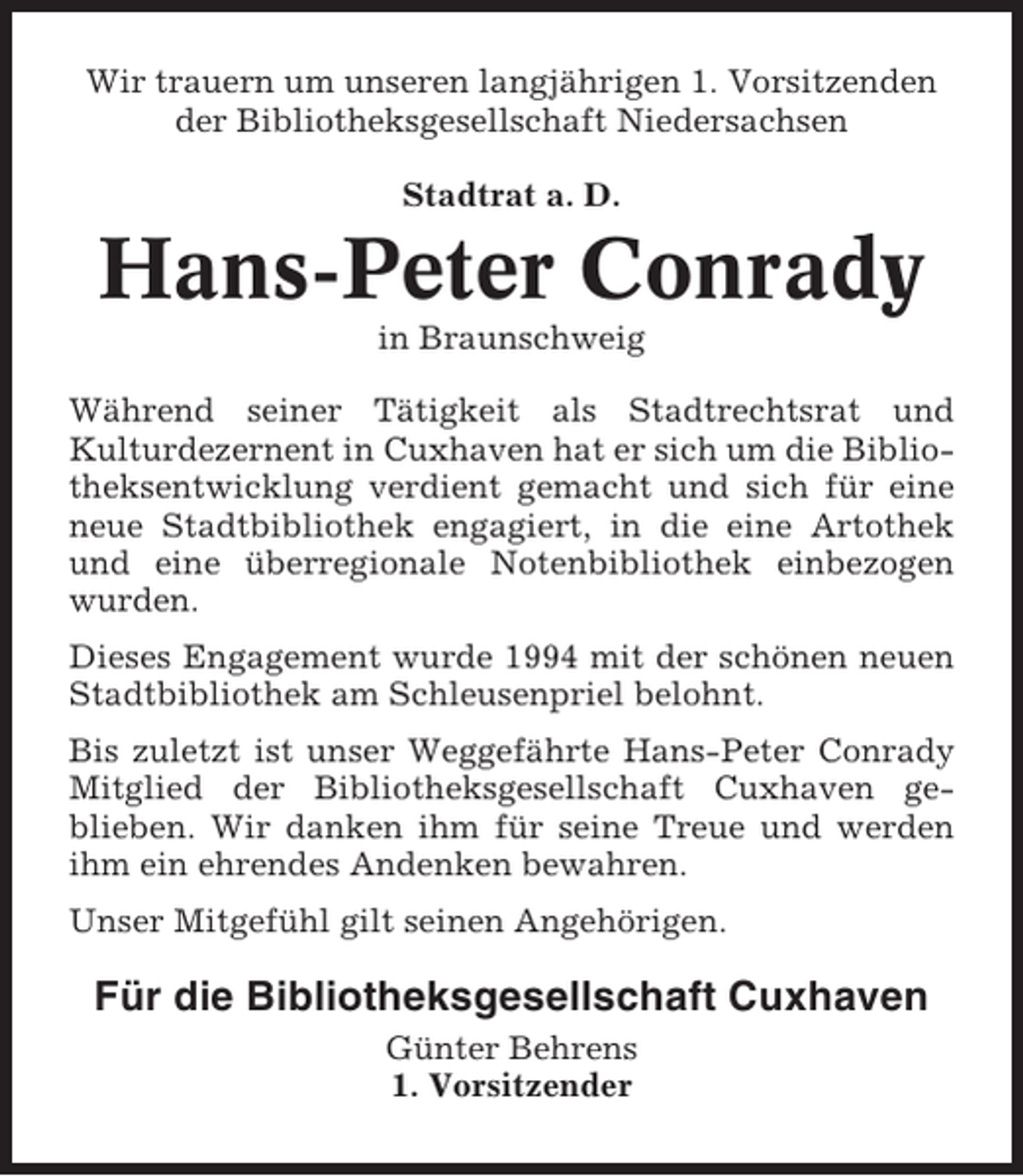 <p>Wir trauern um unseren langjährigen 1. Vorsitzenden<br />der Bibliotheksgesellschaft Niedersachsen<br />Stadtrat a. D.</p><p>Hans-Peter Conrady<br />in Braunschweig<br />Während seiner Tätigkeit als Stadtrechtsrat und<br />Kulturdezernent in Cuxhaven hat er sich um die Bibliotheksentwicklung verdient gemacht und sich für eine<br />neue Stadtbibliothek engagiert, in die eine Artothek<br />und eine überregionale Notenbibliothek einbezogen<br />wurden.<br />Dieses Engagement wurde 1994 mit der schönen neuen<br />Stadtbibliothek am Schleusenpriel belohnt.<br />Bis zuletzt ist unser Weggefährte Hans-Peter Conrady<br />Mitglied der Bibliotheksgesellschaft Cuxhaven geblieben. Wir danken ihm für seine Treue und werden<br />ihm ein ehrendes Andenken bewahren.<br />Unser Mitgefühl gilt seinen Angehörigen.</p><p>Für die Bibliotheksgesellschaft Cuxhaven<br />Günter Behrens<br />1. Vorsitzender</p>