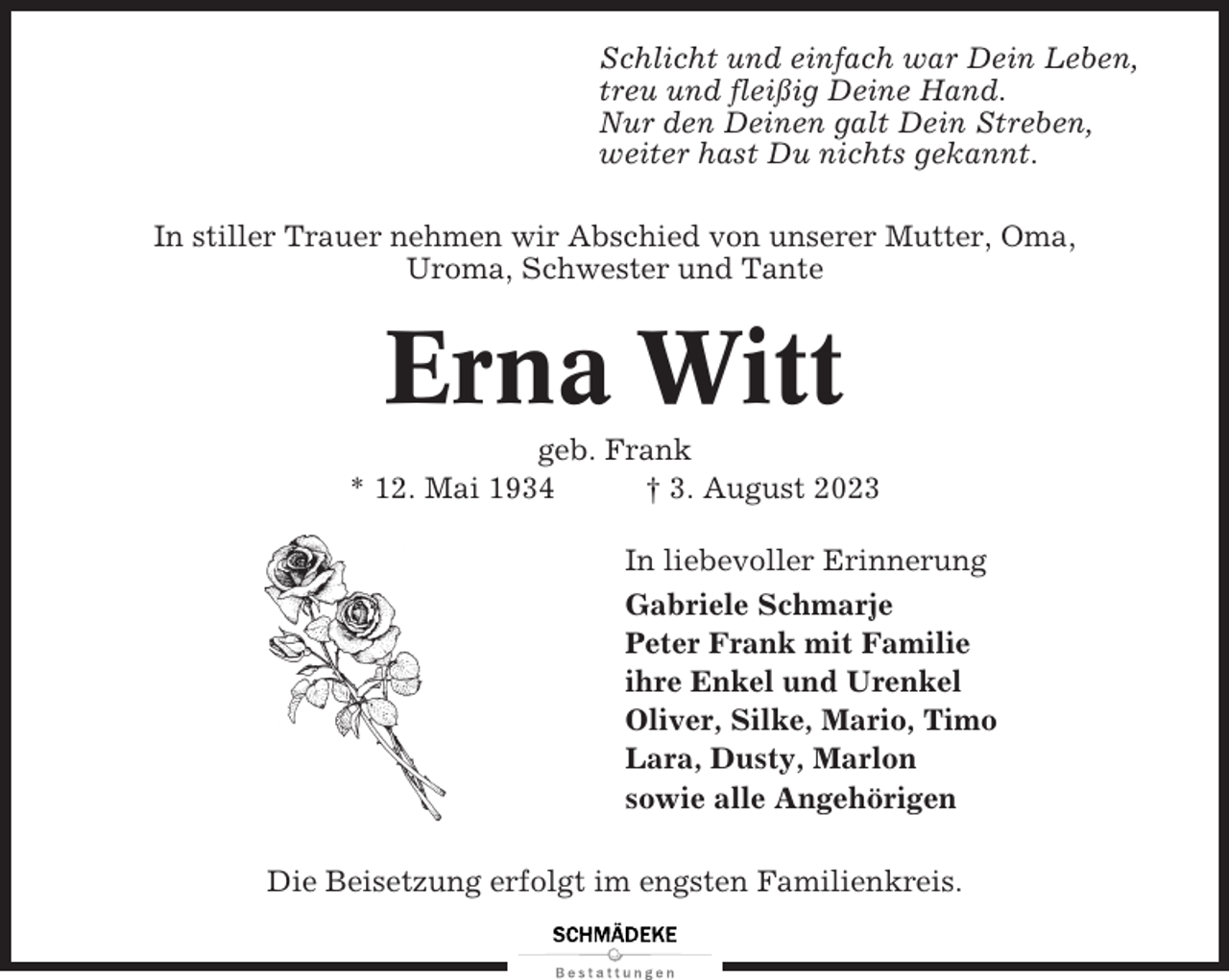 <p>Schlicht und einfach war Dein Leben,<br />treu und fleißig Deine Hand.<br />Nur den Deinen galt Dein Streben,<br />weiter hast Du nichts gekannt.<br />In stiller Trauer nehmen wir Abschied von unserer Mutter, Oma,<br />Uroma, Schwester und Tante</p><p>Erna Witt<br />geb. Frank<br />* 12. Mai 1934<br />† 3. August 2023<br />In liebevoller Erinnerung<br />Gabriele Schmarje<br />Peter Frank mit Familie<br />ihre Enkel und Urenkel<br />Oliver, Silke, Mario, Timo<br />Lara, Dusty, Marlon<br />sowie alle Angehörigen<br />Die Beisetzung erfolgt im engsten Familienkreis.</p>