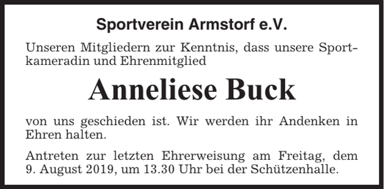 <p>Sportverein Armstorf e.V.<br />Unseren Mitgliedern zur Kenntnis, dass unsere Sportkameradin und Ehrenmitglied</p><p>Anneliese Buck<br />von uns geschieden ist. Wir werden ihr Andenken in<br />Ehren halten.<br />Antreten zur letzten Ehrerweisung am Freitag, dem<br />9. August 2019, um 13.30 Uhr bei der Schützenhalle.</p>