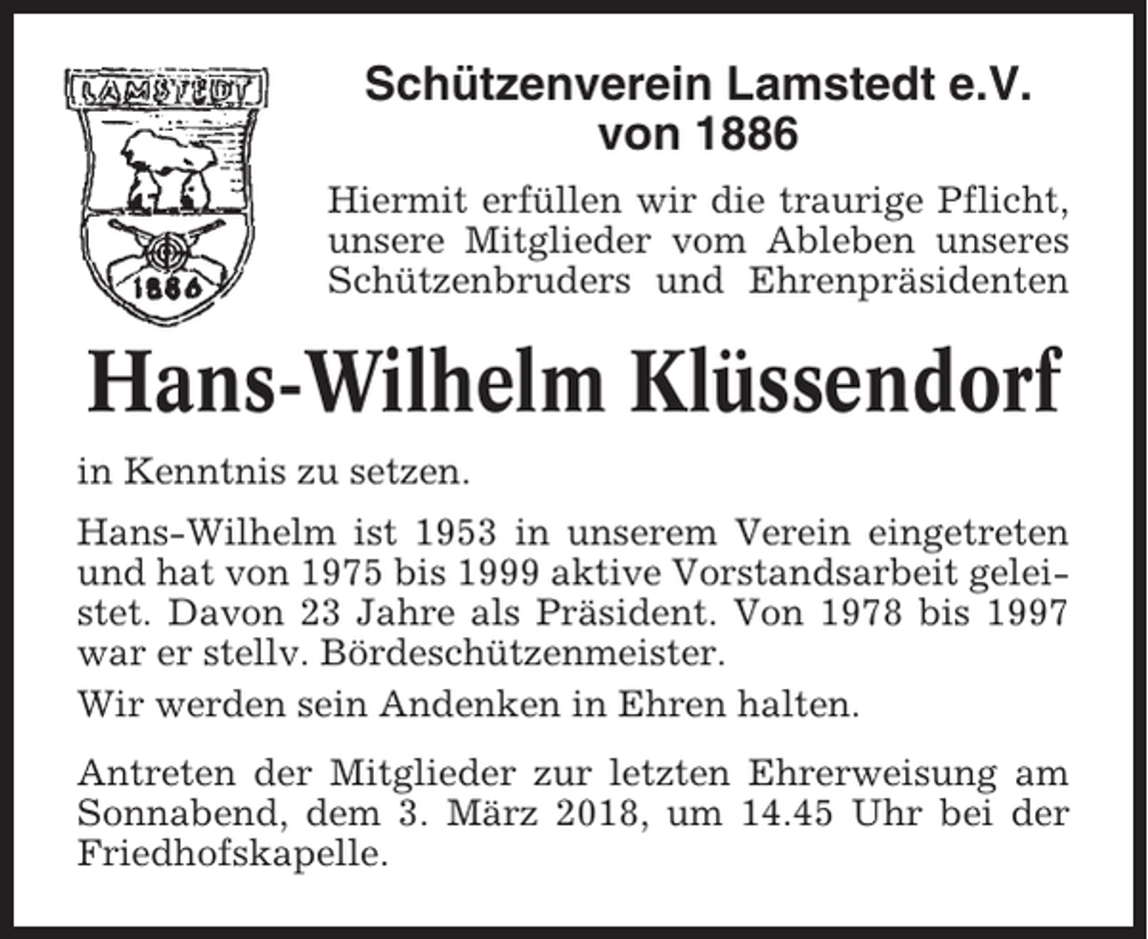 <p>Schützenverein Lamstedt e.V.<br />von 1886<br />Hiermit erfüllen wir die traurige Pflicht,<br />unsere Mitglieder vom Ableben unseres<br />Schützenbruders und Ehrenpräsidenten</p><p>Hans-Wilhelm Klüssendorf<br />in Kenntnis zu setzen.<br />Hans-Wilhelm ist 1953 in unserem Verein eingetreten<br />und hat von 1975 bis 1999 aktive Vorstandsarbeit geleistet. Davon 23 Jahre als Präsident. Von 1978 bis 1997<br />war er stellv. Bördeschützenmeister.<br />Wir werden sein Andenken in Ehren halten.<br />Antreten der Mitglieder zur letzten Ehrerweisung am<br />Sonnabend, dem 3. März 2018, um 14.45 Uhr bei der<br />Friedhofskapelle.</p>