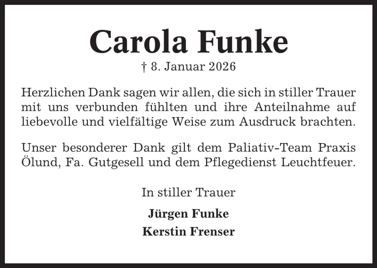 <p>Carola Funke<br />† 8. Januar 2026<br />Herzlichen Dank sagen wir allen, die sich in stiller Trauer<br />mit uns verbunden fühlten und ihre Anteilnahme auf<br />liebevolle und vielfältige Weise zum Ausdruck brachten.<br />Unser besonderer Dank gilt dem Paliativ-Team Praxis<br />Ölund, Fa. Gutgesell und dem Pflegedienst Leuchtfeuer.<br />In stiller Trauer<br />Jürgen Funke<br />Kerstin Frenser</p>