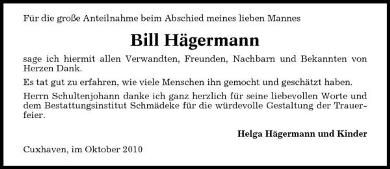 <p>Für die große Anteilnahme beim Abschied meines lieben Mannes</p><p>Bill Hägermann<br />sage ich hiermit allen Verwandten, Freunden, Nachbarn und Bekannten von Herzen Dank. Es tat gut zu erfahren, wie viele Menschen ihn gemocht und geschätzt haben. Herrn Schultenjohann danke ich ganz herzlich für seine liebevollen Worte und dem Bestattungsinstitut Schmädeke für die würdevolle Gestaltung der Trauerfeier. Helga Hägermann und Kinder Cuxhaven, im Oktober 2010</p>