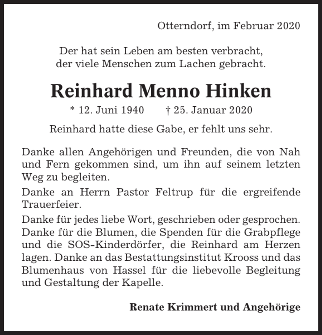 <p>Otterndorf, im Februar 2020<br />Der hat sein Leben am besten verbracht,<br />der viele Menschen zum Lachen gebracht.</p><p>Reinhard Menno Hinken<br />* 12. Juni 1940</p><p>† 25. Januar 2020</p><p>Reinhard hatte diese Gabe, er fehlt uns sehr.<br />Danke allen Angehörigen und Freunden, die von Nah<br />und Fern gekommen sind, um ihn auf seinem letzten<br />Weg zu begleiten.<br />Danke an Herrn Pastor Feltrup für die ergreifende<br />Trauerfeier.<br />Danke für jedes liebe Wort, geschrieben oder gesprochen.<br />Danke für die Blumen, die Spenden für die Grabpflege<br />und die SOS-Kinderdörfer, die Reinhard am Herzen<br />lagen. Danke an das Bestattungsinstitut Krooss und das<br />Blumenhaus von Hassel für die liebevolle Begleitung<br />und Gestaltung der Kapelle.<br />Renate Krimmert und Angehörige</p>