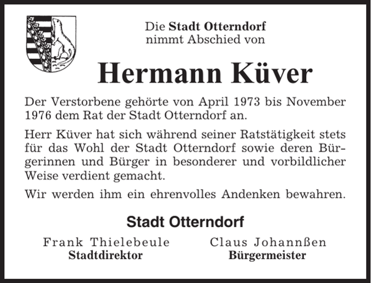 <p>Die Stadt Otterndorf<br />nimmt Abschied von</p><p>Hermann Küver<br />Der Verstorbene gehörte von April 1973 bis November<br />1976 dem Rat der Stadt Otterndorf an.<br />Herr Küver hat sich während seiner Ratstätigkeit stets<br />für das Wohl der Stadt Otterndorf sowie deren Bürgerinnen und Bürger in besonderer und vorbildlicher<br />Weise verdient gemacht.<br />Wir werden ihm ein ehrenvolles Andenken bewahren.</p><p>Stadt Otterndorf<br />Frank Thielebeule<br />Stadtdirektor</p><p>Claus Johannßen<br />Bürgermeister</p>