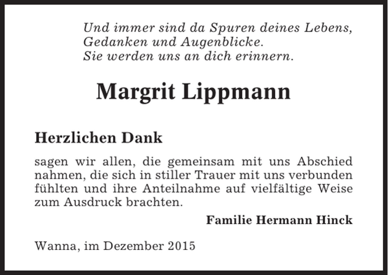 <p>Und immer sind da Spuren deines Lebens,<br />Gedanken und Augenblicke.<br />Sie werden uns an dich erinnern.</p><p>Margrit Lippmann<br />Herzlichen Dank<br />sagen wir allen, die gemeinsam mit uns Abschied<br />nahmen, die sich in stiller Trauer mit uns verbunden<br />fühlten und ihre Anteilnahme auf vielfältige Weise<br />zum Ausdruck brachten.<br />Familie Hermann Hinck<br />Wanna, im Dezember 2015</p>