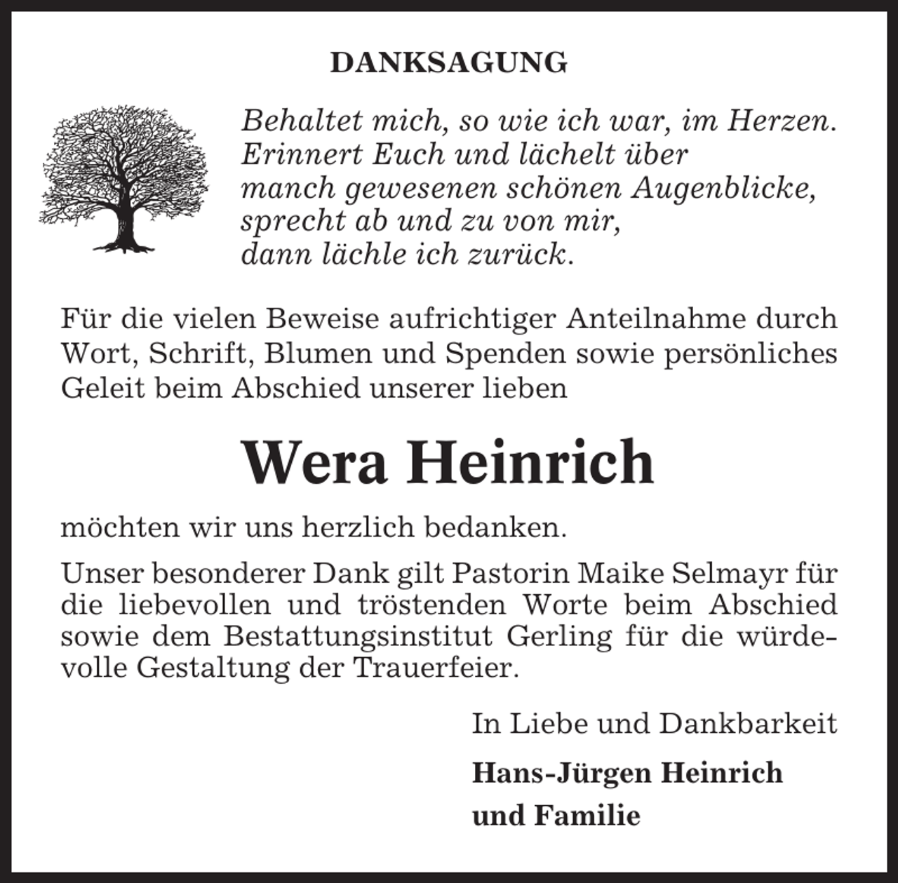 <p>DANKSAGUNG</p><p>Behaltet mich, so wie ich war, im Herzen.<br />Erinnert Euch und lächelt über<br />manch gewesenen schönen Augenblicke,<br />sprecht ab und zu von mir,<br />dann lächle ich zurück.<br />Für die vielen Beweise aufrichtiger Anteilnahme durch<br />Wort, Schrift, Blumen und Spenden sowie persönliches<br />Geleit beim Abschied unserer lieben</p><p>Wera Heinrich<br />möchten wir uns herzlich bedanken.<br />Unser besonderer Dank gilt Pastorin Maike Selmayr für<br />die liebevollen und tröstenden Worte beim Abschied<br />sowie dem Bestattungsinstitut Gerling für die würdevolle Gestaltung der Trauerfeier.<br />In Liebe und Dankbarkeit<br />Hans-Jürgen Heinrich<br />und Familie</p>