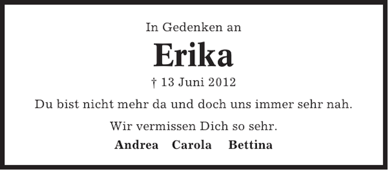<p>In Gedenken an</p><p>Erika<br />† 13 Juni 2012<br />Du bist nicht mehr da und doch uns immer sehr nah.<br />Wir vermissen Dich so sehr.<br />Andrea Carola Bettina</p>