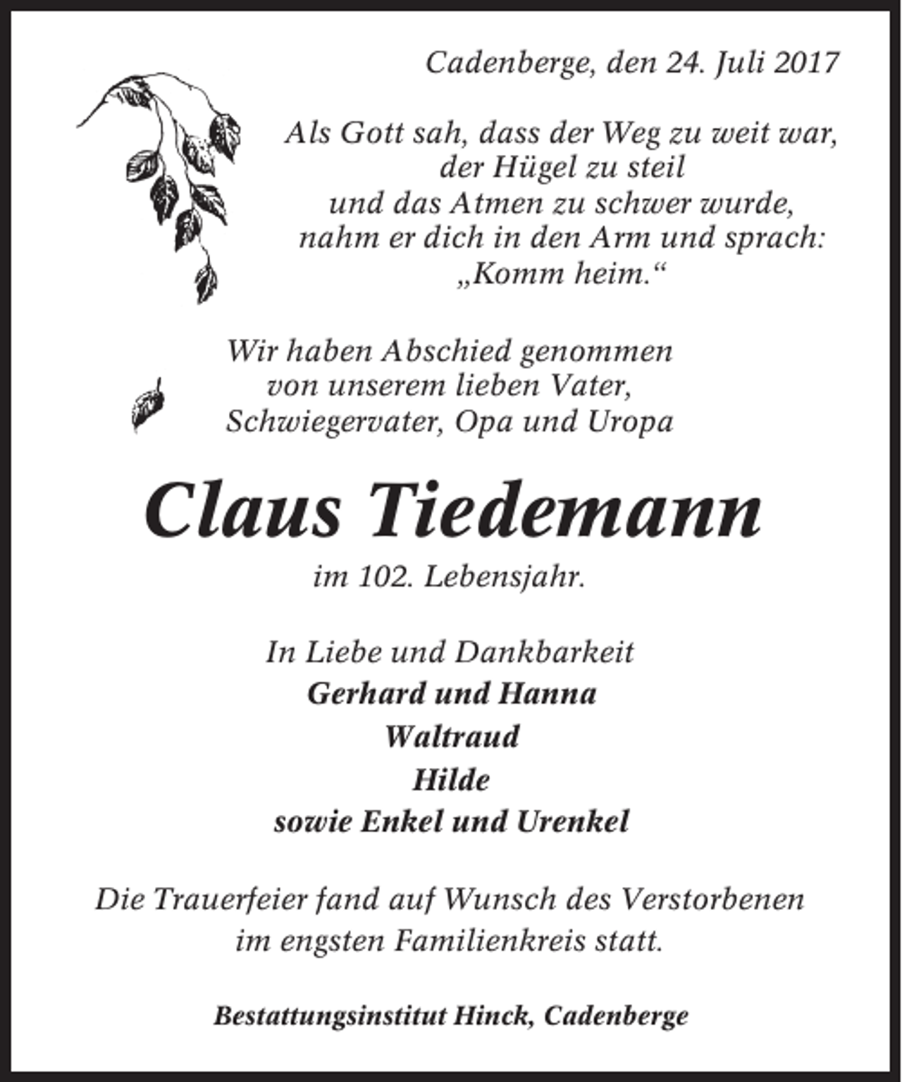 <p>Cadenberge, den 24. Juli 2017<br />Als Gott sah, dass der Weg zu weit war,<br />der Hügel zu steil<br />und das Atmen zu schwer wurde,<br />nahm er dich in den Arm und sprach:<br />„Komm heim.“<br />Wir haben Abschied genommen<br />von unserem lieben Vater,<br />Schwiegervater, Opa und Uropa</p><p>Claus Tiedemann<br />im 102. Lebensjahr.<br />In Liebe und Dankbarkeit<br />Gerhard und Hanna<br />Waltraud<br />Hilde<br />sowie Enkel und Urenkel<br />Die Trauerfeier fand auf Wunsch des Verstorbenen<br />im engsten Familienkreis statt.<br />Bestattungsinstitut Hinck, Cadenberge</p>