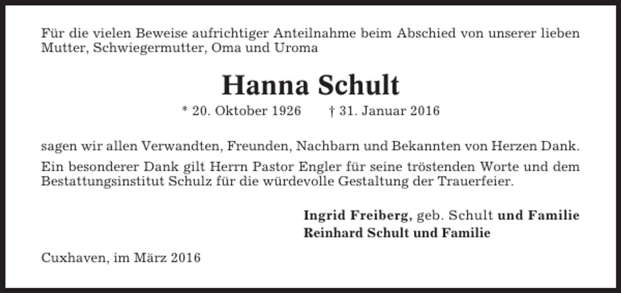 <p>Für die vielen Beweise aufrichtiger Anteilnahme beim Abschied von unserer lieben<br />Mutter, Schwiegermutter, Oma und Uroma</p><p>Hanna Schult<br />* 20. Oktober 1926</p><p>† 31. Januar 2016</p><p>sagen wir allen Verwandten, Freunden, Nachbarn und Bekannten von Herzen Dank.<br />Ein besonderer Dank gilt Herrn Pastor Engler für seine tröstenden Worte und dem<br />Bestattungsinstitut Schulz für die würdevolle Gestaltung der Trauerfeier.</p><p>Ingrid Freiberg, geb. Schult und Familie<br />Reinhard Schult und Familie<br />Cuxhaven, im März 2016</p>