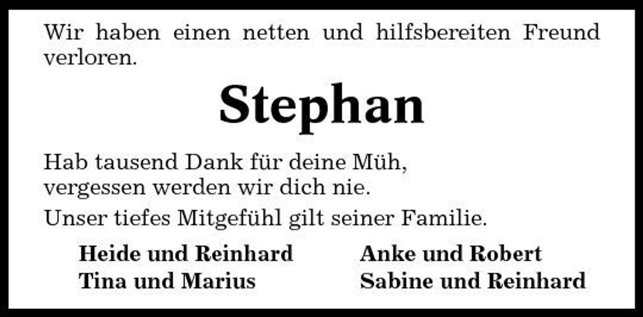 <p>Wir haben einen netten und hilfsbereiten Freund verloren.</p><p>Stephan<br />Hab tausend Dank für deine Müh, vergessen werden wir dich nie. Unser tiefes Mitgefühl gilt seiner Familie. Heide und Reinhard Tina und Marius Anke und Robert Sabine und Reinhard</p>