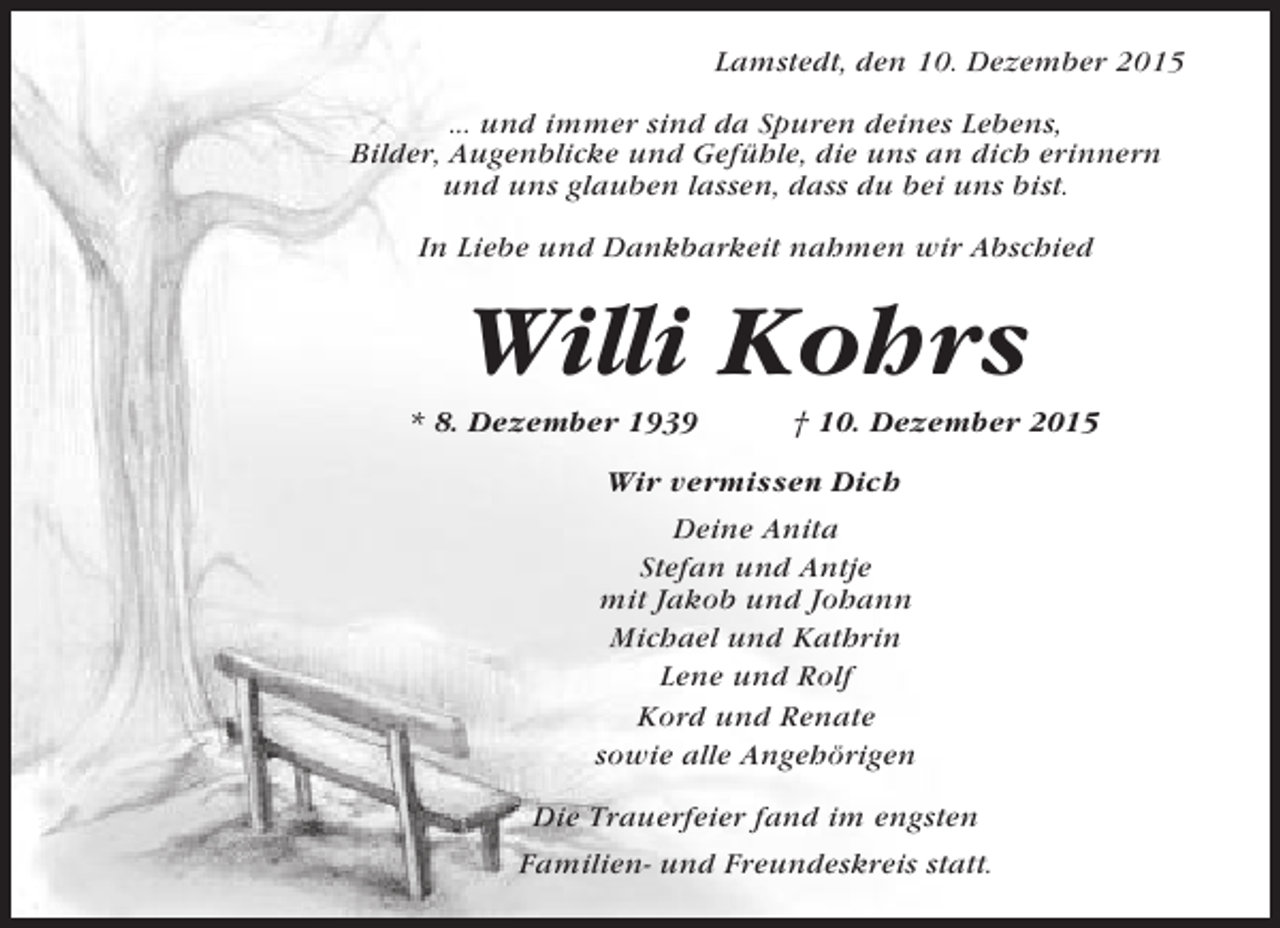 <p>Lamstedt, den 10. Dezember 2015<br />... und immer sind da Spuren deines Lebens,<br />Bilder, Augenblicke und Gefühle, die uns an dich erinnern<br />und uns glauben lassen, dass du bei uns bist.<br />In Liebe und Dankbarkeit nahmen wir Abschied</p><p>Willi Kohrs<br />* 8. Dezember 1939</p><p>† 10. Dezember 2015</p><p>Wir vermissen Dich<br />Deine Anita<br />Stefan und Antje<br />mit Jakob und Johann<br />Michael und Kathrin<br />Lene und Rolf<br />Kord und Renate<br />sowie alle Angehörigen<br />Die Trauerfeier fand im engsten<br />Familien- und Freundeskreis statt.</p>