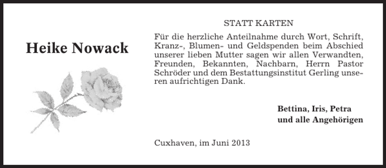 <p>STATT KARTEN</p>
<p>Heike Nowack</p>
<p>Für die herzliche Anteilnahme durch Wort, Schrift,<br />Kranz-, Blumen- und Geldspenden beim Abschied<br />unserer lieben Mutter sagen wir allen Verwandten,<br />Freunden, Bekannten, Nachbarn, Herrn Pastor<br />Schröder und dem Bestattungsinstitut Gerling unseren aufrichtigen Dank.<br />Bettina, Iris, Petra<br />und alle Angehörigen<br />Cuxhaven, im Juni 2013</p>