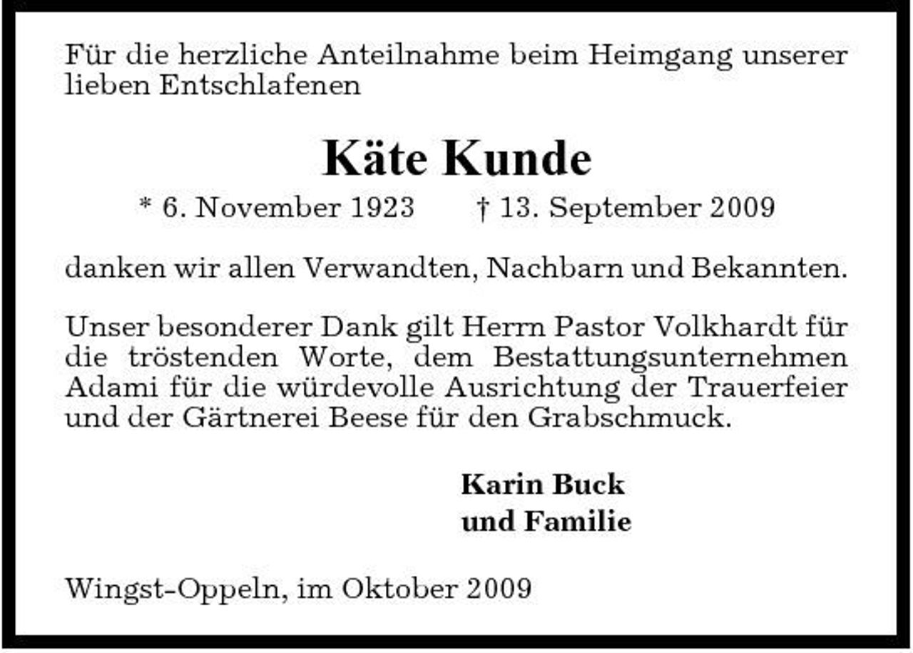 <p>Für die herzliche Anteilnahme beim Heimgang unserer lieben Entschlafenen</p><p>Käte Kunde<br />* 6. November 1923 † 13. September 2009 danken wir allen Verwandten, Nachbarn und Bekannten. Unser besonderer Dank gilt Herrn Pastor Volkhardt für die tröstenden Worte, dem Bestattungsunternehmen Adami für die würdevolle Ausrichtung der Trauerfeier und der Gärtnerei Beese für den Grabschmuck. Karin Buck und Familie Wingst-Oppeln, im Oktober 2009</p>