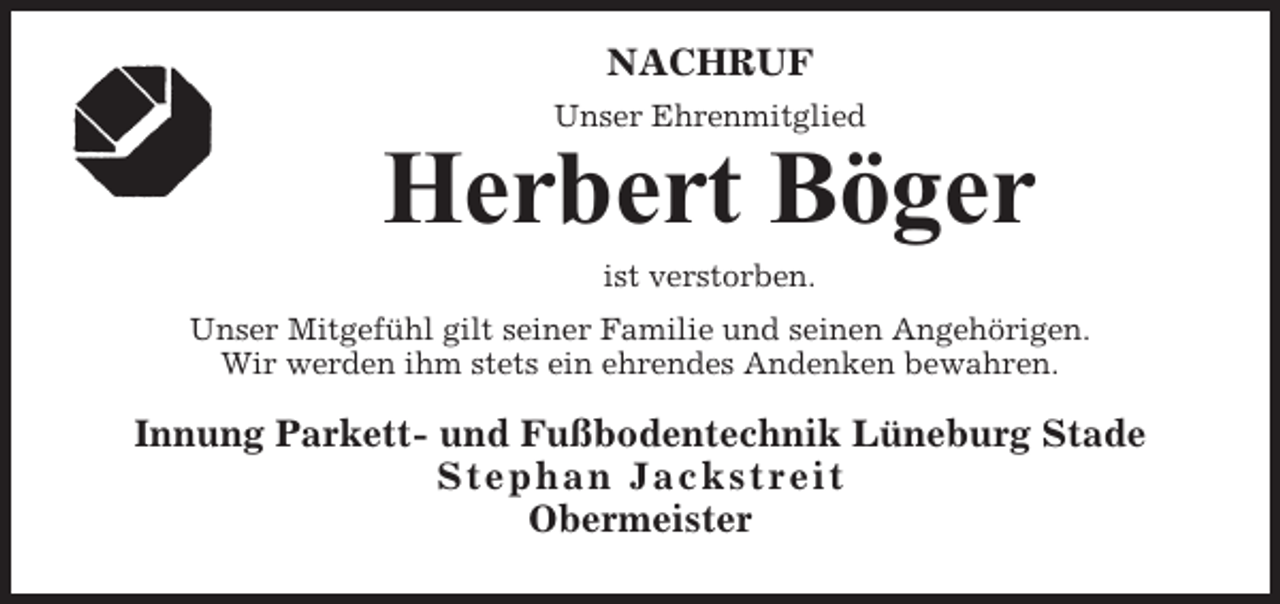 <p>NACHRUF<br />Unser Ehrenmitglied</p><p>Herbert Böger<br />ist verstorben.<br />Unser Mitgefühl gilt seiner Familie und seinen Angehörigen.<br />Wir werden ihm stets ein ehrendes Andenken bewahren.</p><p>Innung Parkett- und Fußbodentechnik Lüneburg Stade<br />Stephan Jackstreit<br />Obermeister</p>