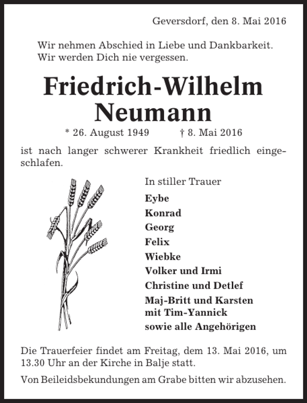 <p>Geversdorf, den 8. Mai 2016<br />Wir nehmen Abschied in Liebe und Dankbarkeit.<br />Wir werden Dich nie vergessen.</p><p>Friedrich-Wilhelm<br />Neumann<br />* 26. August 1949</p><p>† 8. Mai 2016</p><p>ist nach langer schwerer Krankheit friedlich eingeschlafen.<br />In stiller Trauer<br />Eybe<br />Konrad<br />Georg<br />Felix<br />Wiebke<br />Volker und Irmi<br />Christine und Detlef<br />Maj-Britt und Karsten<br />mit Tim-Yannick<br />sowie alle Angehörigen<br />Die Trauerfeier findet am Freitag, dem 13. Mai 2016, um<br />13.30 Uhr an der Kirche in Balje statt.<br />Von Beileidsbekundungen am Grabe bitten wir abzusehen.</p>