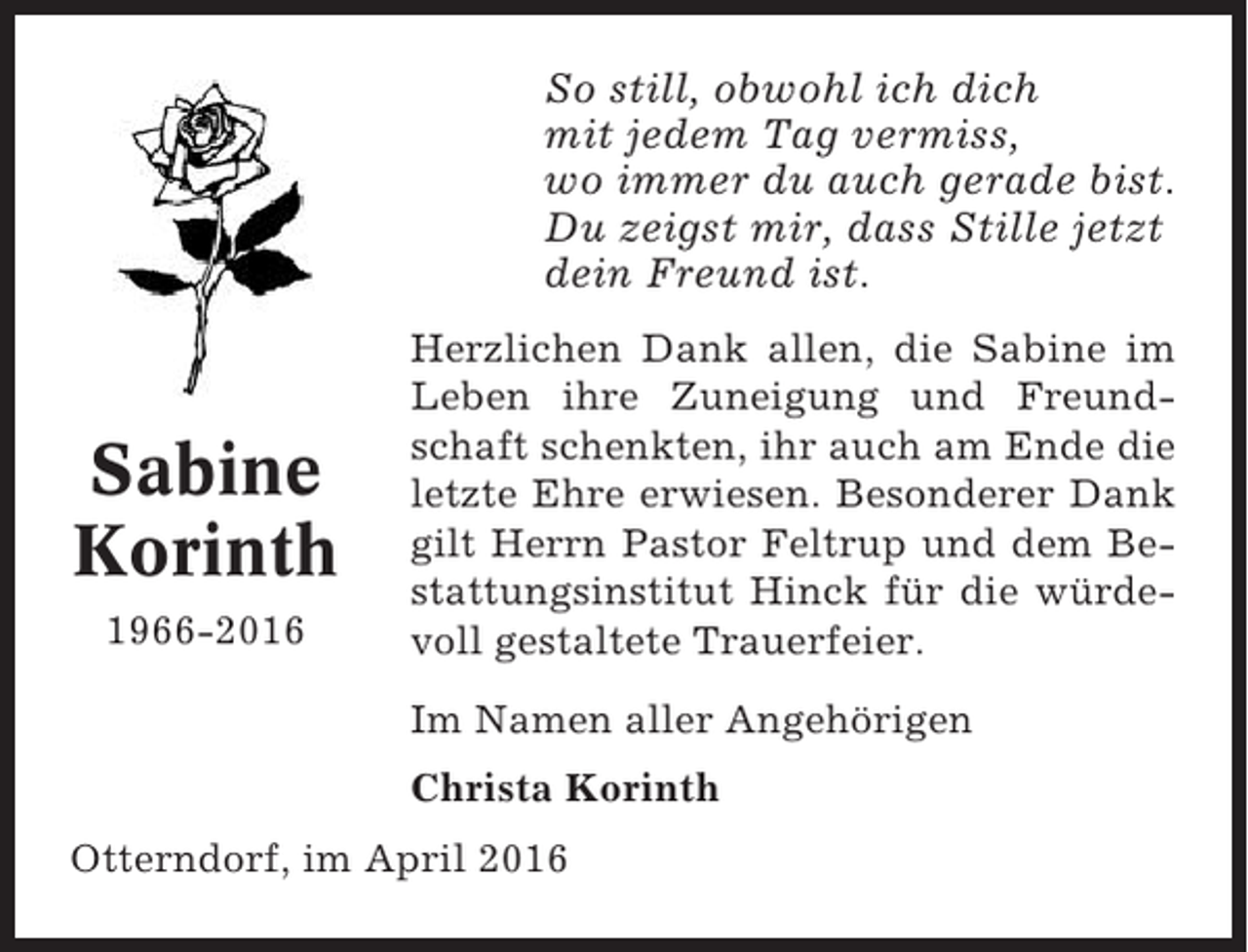<p>So still, obwohl ich dich<br />mit jedem Tag vermiss,<br />wo immer du auch gerade bist.<br />Du zeigst mir, dass Stille jetzt<br />dein Freund ist.</p><p>Sabine<br />Korinth<br />1966-2016</p><p>Herzlichen Dank allen, die Sabine im<br />Leben ihre Zuneigung und Freundschaft schenkten, ihr auch am Ende die<br />letzte Ehre erwiesen. Besonderer Dank<br />gilt Herrn Pastor Feltrup und dem Bestattungsinstitut Hinck für die würdevoll gestaltete Trauerfeier.<br />Im Namen aller Angehörigen<br />Christa Korinth</p><p>Otterndorf, im April 2016</p>