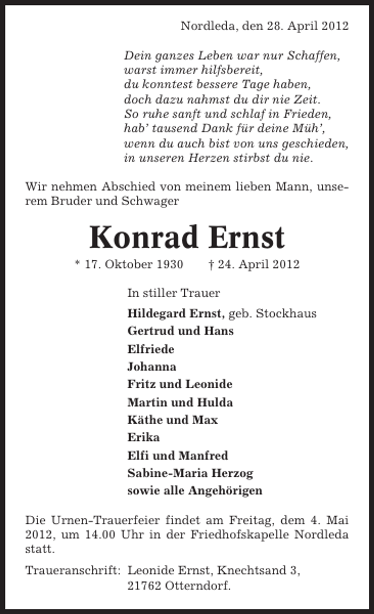 <p>Nordleda, den 28. April 2012<br />Dein ganzes Leben war nur Schaffen,<br />warst immer hilfsbereit,<br />du konntest bessere Tage haben,<br />doch dazu nahmst du dir nie Zeit.<br />So ruhe sanft und schlaf in Frieden,<br />hab’ tausend Dank für deine Müh’,<br />wenn du auch bist von uns geschieden,<br />in unseren Herzen stirbst du nie.<br />Wir nehmen Abschied von meinem lieben Mann, unserem Bruder und Schwager</p><p>Konrad Ernst<br />* 17. Oktober 1930</p><p>† 24. April 2012</p><p>In stiller Trauer<br />Hildegard Ernst, geb. Stockhaus<br />Gertrud und Hans<br />Elfriede<br />Johanna<br />Fritz und Leonide<br />Martin und Hulda<br />Käthe und Max<br />Erika<br />Elfi und Manfred<br />Sabine-Maria Herzog<br />sowie alle Angehörigen<br />Die Urnen-Trauerfeier findet am Freitag, dem 4. Mai<br />2012, um 14.00 Uhr in der Friedhofskapelle Nordleda<br />statt.<br />Traueranschrift: Leonide Ernst, Knechtsand 3,<br />21762 Otterndorf.</p>