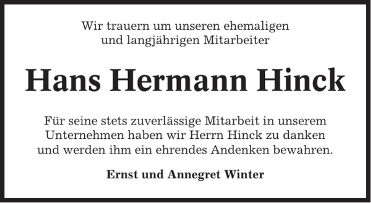 <p>Wir trauern um unseren ehemaligen<br />und langjährigen Mitarbeiter</p><p>Hans Hermann Hinck<br />Für seine stets zuverlässige Mitarbeit in unserem<br />Unternehmen haben wir Herrn Hinck zu danken<br />und werden ihm ein ehrendes Andenken bewahren.<br />Ernst und Annegret Winter</p>