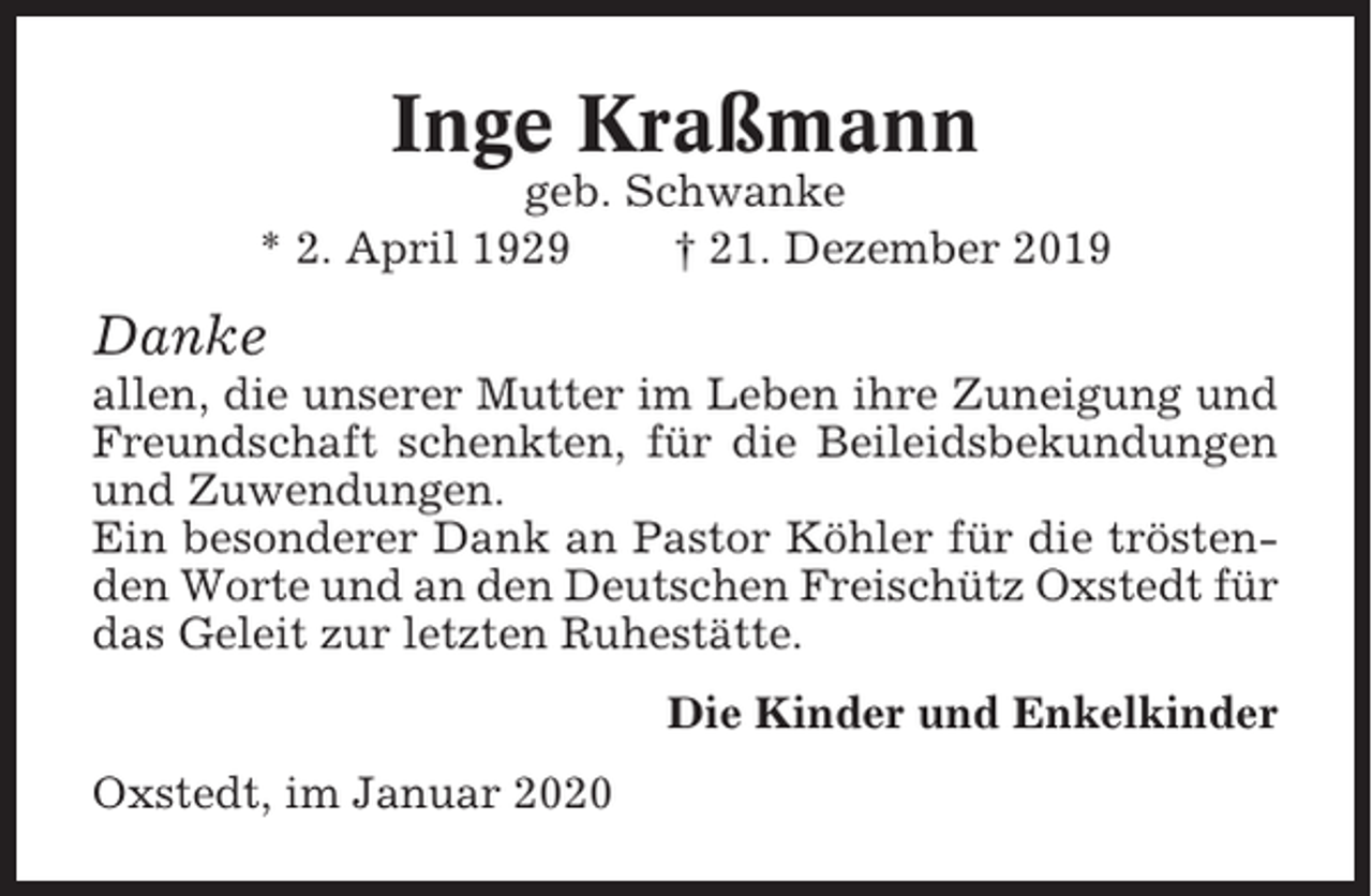 <p>Inge Kraßmann<br />geb. Schwanke<br />* 2. April 1929<br />† 21. Dezember 2019</p><p>Danke<br />allen, die unserer Mutter im Leben ihre Zuneigung und<br />Freundschaft schenkten, für die Beileidsbekundungen<br />und Zuwendungen.<br />Ein besonderer Dank an Pastor Köhler für die tröstenden Worte und an den Deutschen Freischütz Oxstedt für<br />das Geleit zur letzten Ruhestätte.<br />Die Kinder und Enkelkinder<br />Oxstedt, im Januar 2020</p>